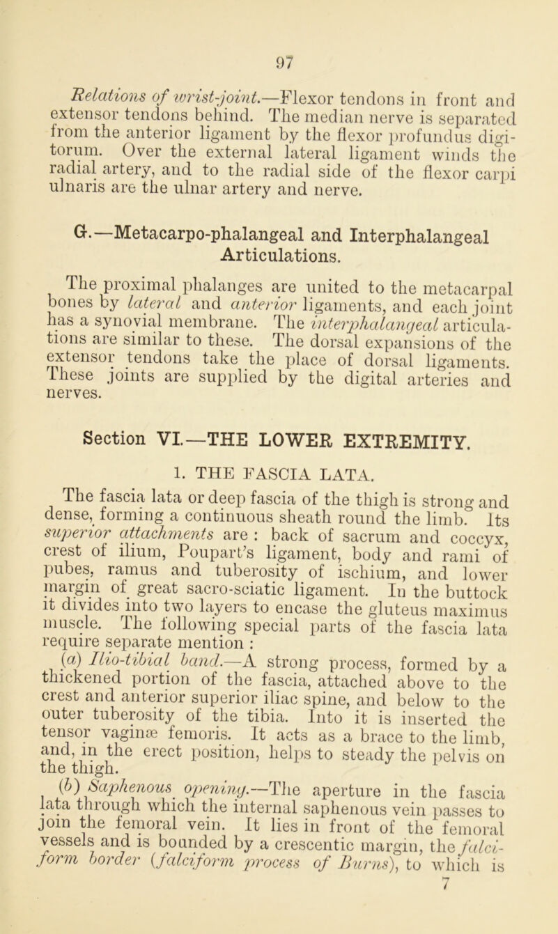 Relations of wrist-joint.—Flexor tendons in front and extensor tendons behind. The median nerve is separated from the anterior ligament by the flexor profundus digi- torum. Over the external lateral ligament winds the radial artery, and to the radial side of the flexor carpi ulnaris are the ulnar artery and nerve. G.—Metacarpo-phalangeal and Interphalangeal Articulations. The proximal phalanges are united to the metacarpal bones by lateral and anterior ligaments, and each joint has a synovial membrane. The interphalangeal articula- tions are similar to these. The dorsal expansions of the extensor tendons take the place of dorsal ligaments. These joints are supplied by the digital arteries and nerves. Section VI.—THE LOWER EXTREMITY. 1. THE FASCIA LATA. The fascia lata or deep fascia of the thigh is strong and dense, forming a continuous sheath round the limb. Its superior attachments are : back of sacrum and coccyx, crest of ilium, Poupart’s ligament, body and rami of pubes, ramus and tuberosity of ischium, and lower margin of great sacro-sciatic ligament. In the buttock it divides into two layers to encase the gluteus maximus muscle. The following special parts of the fascia lata require separate mention : (a) Ilio-tibial band.—A strong process, formed by a thickened portion of the fascia, attached above to the crest and anterior superior iliac spine, and below to the outer tuberosity of the tibia. Into it is inserted the tensor vaginae femoris. It acts as a brace to the limb, and, in the erect position, helps to steady the pelvis on the thigh. {b) Saphenous, opening.—The aperture in the fascia lata through which the internal saphenous vein passes to join the femoral vein. It lies in front of the femoral vessels and is bounded by a crescentic margin, the falci- jorm border {falciform process of Burns), to which is