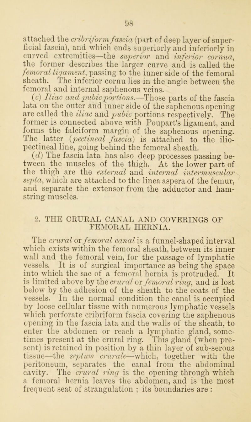 attached the cribriform fascia (part of deep layer of super- ficial fascia), and which ends superiorly and interiorly in curved extremities—the superior and inferior cornua, the former describes the larger curve and is called the femoral ligament, passing to the inner side of the femoral sheath. The inferior cornu lies in the angle between the femoral and internal saphenous veins. (c) Iliac and pubic portions.—Those parts of the fascia lata on the outer and inner side of the saphenous opening are called the iliac and pubic portions respectively. The former is connected above with Poupart’s ligament, and forms the falciform margin of the saphenous opening. The latter (pectineal fascia) is attached to the ilio- pectineal line, going behind the femoral sheath. (d) The fascia lata has also deep processes passing be- tween the muscles of the thigh. At the lower part of the thigh are the external and interned intermuscular septa, which are attached to the linea aspera of the femur, and separate the extensor from the adductor and ham- string muscles. 2. THE CRURAL CANAL AND COVERINGS OF FEMORAL HERNIA. The crural or femoral canal is a funnel-shaped interval which exists within the femoral sheath, between its inner wall and the femoral vein, for the passage of lymphatic vessels. It is of surgical importance as being the space into which the sac of a femoral hernia is protruded. It is limited above by the crural or femoral ring, and is lost below by the adhesion of the sheath to the coats of the vessels. In the normal condition the canal is occupied by loose cellular tissue with numerous lymphatic vessels which perforate cribriform fascia covering the saphenous opening in the fascia lata and the walls of the sheath, to enter the abdomen or reach a lymphatic gland, some- times present at the crural ring. This gland (when pre- sent) is retained in position by a thin layer of sub-serous tissue—the septum crurale—which, together with the peritoneum, separates the canal from the abdominal cavity. The crural ring is the opening through which a femoral hernia leaves the abdomen, and is the most frequent seat of strangulation ; its boundaries are :