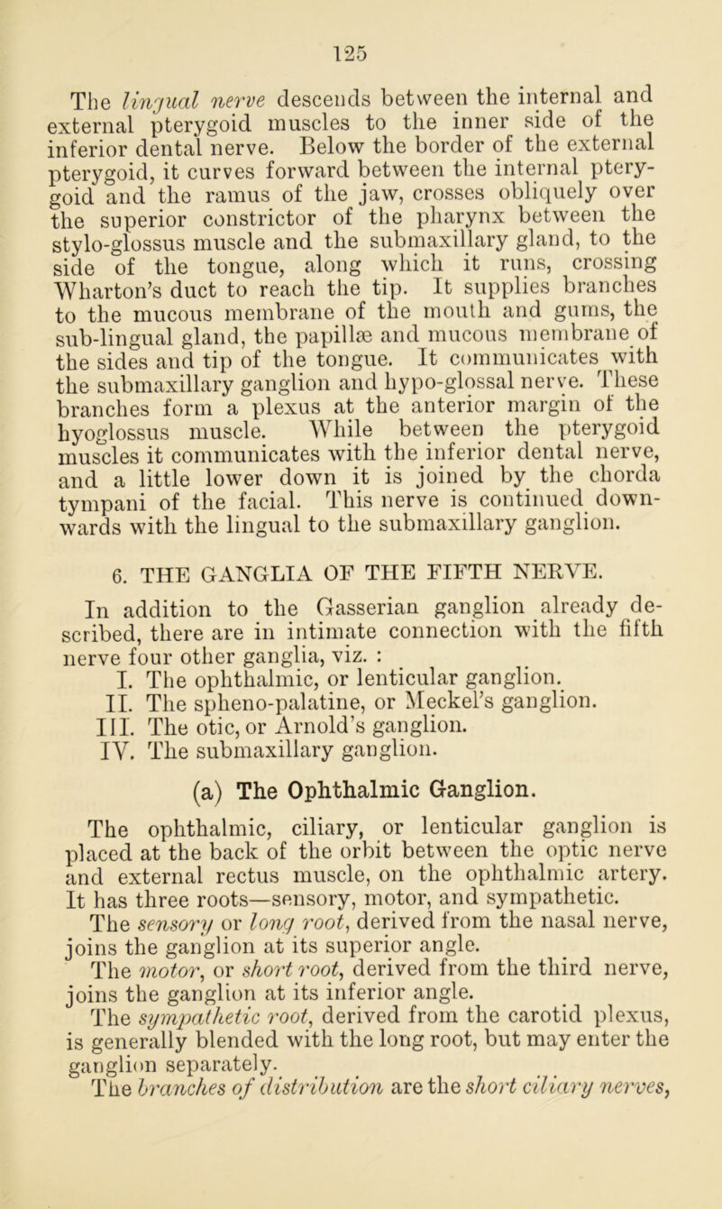 The lingual nerve descends between the internal and external pterygoid muscles to the inner side of the inferior dental nerve. Below the border of the external pterygoid, it curves forward between the internal ptery- goid and the ramus of the jaw, crosses obliquely over the superior constrictor of the pharynx between the stylo-glossus muscle and the submaxillary gland, to the side of the tongue, along which it runs, crossing Wharton’s duct to reach the tip. It supplies branches to the mucous membrane of the mouth and gums, the sub-lingual gland, the papillae and mucous membrane of the sides and tip of the tongue. It communicates with the submaxillary ganglion and hypo-glossal nerve. These branches form a plexus at the anterior margin of the hyoglossus muscle. While between the pterygoid muscles it communicates with the inferior dental nerve, and a little lower down it is joined by the chorda tympani of the facial. This nerve is continued down- wards with the lingual to the submaxillary ganglion. 6. THE GANGLIA OF THE FIFTH NERVE. In addition to the Gasserian ganglion already de- scribed, there are in intimate connection with the fifth nerve four other ganglia, viz. : I. The ophthalmic, or lenticular ganglion. II. The splieno-palatine, or Meckel’s ganglion. III. The otic, or Arnold’s ganglion. IY. The submaxillary ganglion. (a) The Ophthalmic Ganglion. The ophthalmic, ciliary, or lenticular ganglion is placed at the back of the orbit between the optic nerve and external rectus muscle, on the ophthalmic artery. It has three roots—sensory, motor, and sympathetic. The sensory or long root, derived from the nasal nerve, joins the ganglion at its superior angle. The motor, or short root, derived from the third nerve, joins the ganglion at its inferior angle. The sympathetic root, derived from the carotid plexus, is generally blended with the long root, but may enter the ganglion separately. The branches of distribution are the short ciliary nerves,