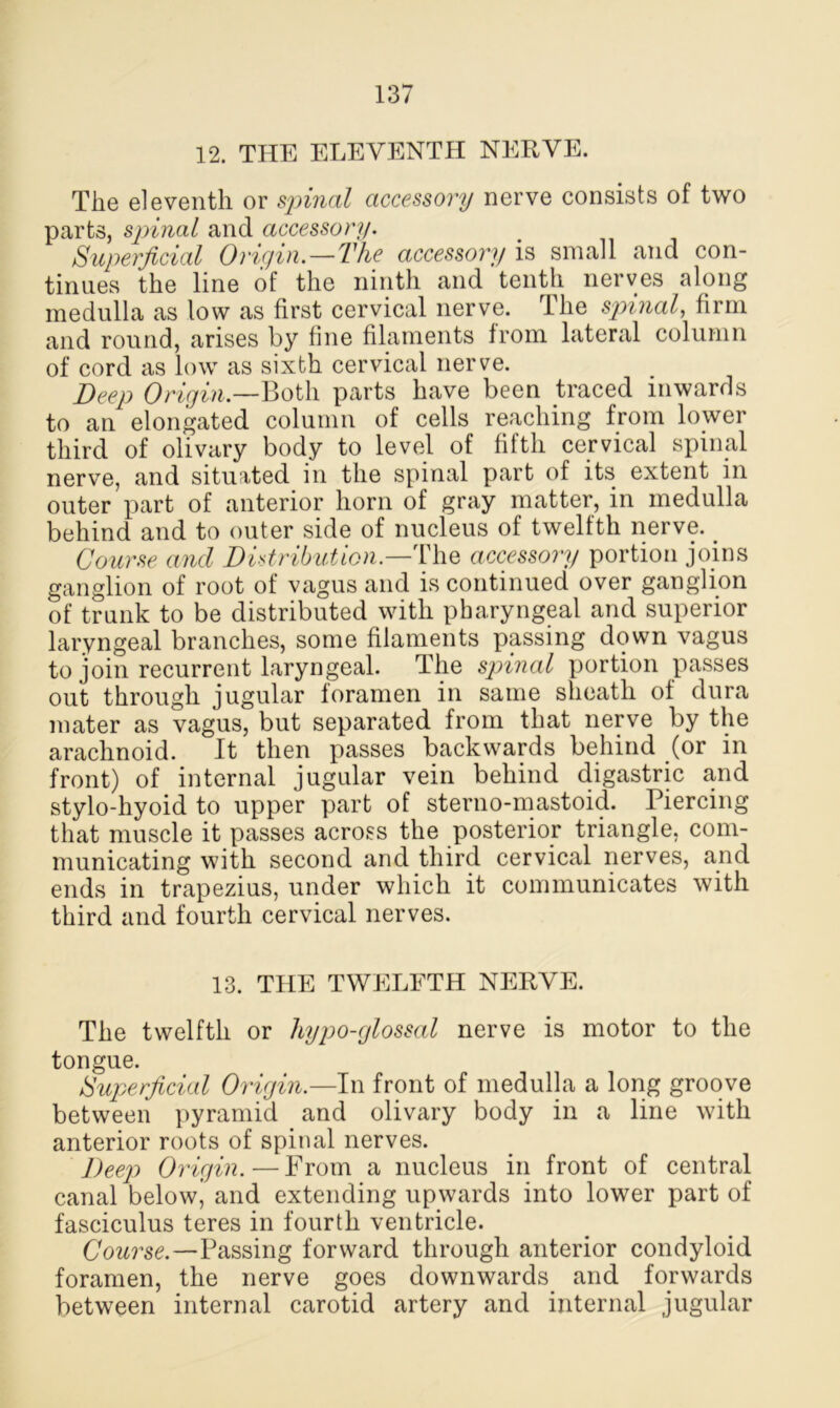 12. THE ELEVENTH NERVE. The eleventh or spinal accessory nerve consists of two parts, spinal and accessory. Superficial Origin.—The accessory is small and con- tinues the line of the ninth and tenth nerves along medulla as low as first cervical nerve. The spinal, firm and round, arises by fine filaments from lateral column of cord as low as sixth cervical nerve. Beep Origin.—Both parts have been traced inwards to an elongated column of cells reaching from lower third of olivary body to level of fifth cervical spinal nerve, and situated in the spinal part of its extent in outer part of anterior horn of gray matter, in medulla behind and to outer side of nucleus of twelfth nerve. _ Course and Distribution— The accessory portion joins ganglion of root of vagus and is continued over ganglion of trunk to be distributed with pharyngeal and superior laryngeal branches, some filaments passing down vagus to join recurrent laryngeal. The spinal portion passes out through jugular foramen in same sheath of dura mater as vagus, but separated from that nerve by the arachnoid. It then passes backwards behind (or in front) of internal jugular vein behind digastric and stylo-hyoid to upper part of sterno-mastoid. Piercing that muscle it passes across the posterior triangle, com- municating with second and third cervical nerves, and ends in trapezius, under which it communicates with third and fourth cervical nerves. 13. THE TWELFTH NERVE. The twelfth or hypo-glossal nerve is motor to the tongue. Superficial Origin.—In front of medulla a long groove between pyramid and olivary body in a line with anterior roots of spinal nerves. Deep Origin.—From a nucleus in front of central canal below, and extending upwards into lower part of fasciculus teres in fourth ventricle. Course.—Passing forward through anterior condyloid foramen, the nerve goes downwards and forwards between internal carotid artery and internal jugular