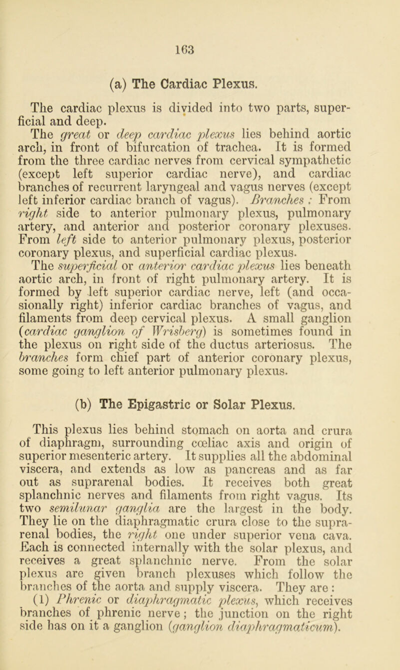(a) The Cardiac Plexus. The cardiac plexus is divided into two parts, super- ficial and deep. The great or deep cardiac plexus lies behind aortic arch, in front of bifurcation of trachea. It is formed from the three cardiac nerves from cervical sympathetic (except left superior cardiac nerve), and cardiac branches of recurrent laryngeal and vagus nerves (except left inferior cardiac branch of vagus). Branches : From right side to anterior pulmonary plexus, pulmonary artery, and anterior and posterior coronary plexuses. From left side to anterior pulmonary plexus, posterior coronary plexus, and superficial cardiac plexus. The superficial or anterior cardiac plexus lies beneath aortic arch, in front of right pulmonary artery. It is formed by left superior cardiac nerve, left (and occa- sionally right) inferior cardiac branches of vagus, and filaments from deep cervical plexus. A small ganglion (cardiac ganglion of Wrisberg) is sometimes found in the plexus on right side of the ductus arteriosus. The branches form chief part of anterior coronary plexus, some going to left anterior pulmonary plexus. (b) The Epigastric or Solar Plexus. This plexus lies behind stomach on aorta and crura of diaphragm, surrounding coeliac axis and origin of superior mesenteric artery. It supplies all the abdominal viscera, and extends as low as pancreas and as far out as suprarenal bodies. It receives both great splanchnic nerves and filaments from right vagus. Its two semilunar ganglia are the largest in the body. They lie on the diaphragmatic crura close to the supra- renal bodies, the right one under superior vena cava. Each is connected internally with the solar plexus, and receives a great splanchnic nerve. From the solar plexus are given branch plexuses which follow the branches of the aorta and supply viscera. They are : (1) Phrenic or diaphragmatic plexus, which receives branches of phrenic nerve; the junction on the right side has on it a ganglion {ganglion diaphragmaticum).