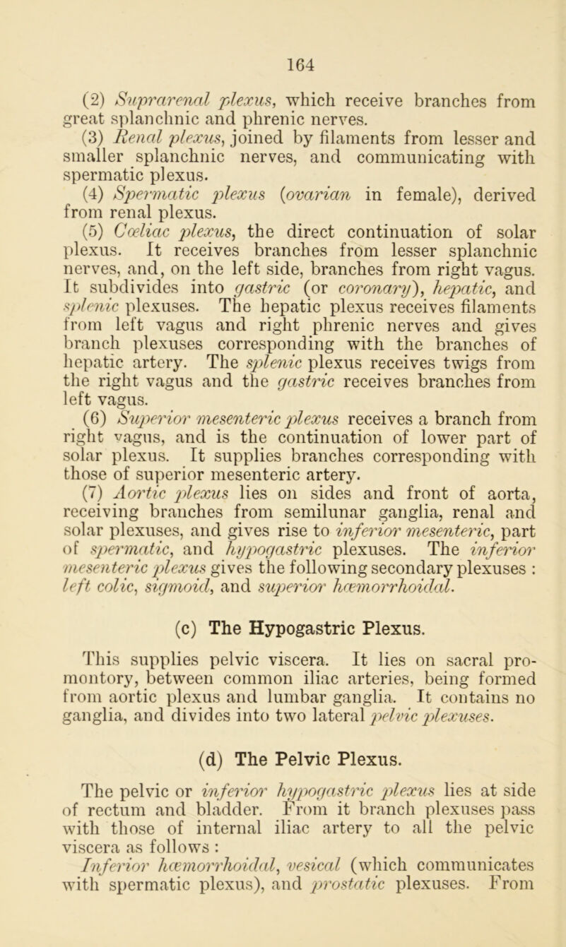 (2) Suprarenal plexus, which receive branches from great splanchnic and phrenic nerves. (3) Renal plexus, joined by filaments from lesser and smaller splanchnic nerves, and communicating with spermatic plexus. (4) Spermatic plexus (ovarian in female), derived from renal plexus. (5) Coelictc plexus, the direct continuation of solar plexus. It receives branches from lesser splanchnic nerves, and, on the left side, branches from right vagus. It subdivides into gastric (or coronary), hepatic, and splenic plexuses. The hepatic plexus receives filaments from left vagus and right phrenic nerves and gives branch plexuses corresponding with the branches of hepatic artery. The splenic plexus receives twigs from the right vagus and the gastric receives branches from left vagus. (6) Superior mesenteric plexus receives a branch from right vagus, and is the continuation of lower part of solar plexus. It supplies branches corresponding with those of superior mesenteric artery. (7) Aortic plexus lies on sides and front of aorta, receiving branches from semilunar ganglia, renal and solar plexuses, and gives rise to inferior]' mesenteric, part of spermatic, and hypogastric plexuses. The inferior mesenteric plexus gives the following secondary plexuses : left colic, sigmoid, and superior hcemorrhoiclal. (c) The Hypogastric Plexus. This supplies pelvic viscera. It lies on sacral pro- montory, between common iliac arteries, being formed from aortic plexus and lumbar ganglia. It contains no ganglia, and divides into two lateral pelvic plexuses. (d) The Pelvic Plexus. The pelvic or inferior hypogastric plexus lies at side of rectum and bladder. From it branch plexuses pass with those of internal iliac artery to all the pelvic viscera as follows : Inferior hcemorrhoiclal, vesical (which communicates with spermatic plexus), and prostatic plexuses. From