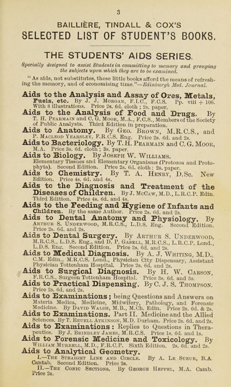 BAILLIERE, TINDALL & COX’S SELECTED LIST OF STUDENT’S BOOKS. THE STUDENTS’ AIDS SERIES. Specially designed to assist Students in committing to memory and grouping the subjects upon which they are to be examined. “ As aids, not substitutes, these little books afford the means of refresh- ing the memory, and of economising time.”—Edinburgh Med. Journal. Aids to the Analysis and Assay of Ores, Metals, Puels, etc. By J. J. Morgan, F.I.C., F.C.S. Pp. viii + 106. With 8 illustrations. Price 2s. 6d. cloth ; 2s. paper. Aids to the Analysis of Food and Drugs. By T. H. Pearmain and 0. G. Moor, M.A., F.C.S., Members of the Society of Public Analysts. Third Edition in preparation. Aids to Anatomy. By Geo. Brown, M.R.C.S., and P. Macleod Yearsley, F.R.C.S. Eng. Price 2s. 6d. and 2s. Aids to Bacteriology. By T. H. Pearmain and C. G. Moor, M.A. Price 3s. 6d. cloth ; 3s. paper. Aids to Biology. By Joseph W. Williams. Elementary Tissues and Elementary Organisms (Protozoa and Proto- phyta). Second Edition. Price 2s. 6d. cloth ; 2s. paper. Aids to Chemistry. By T. A. Henry, D.Sc. New Edition. Price 4s. 6d. and 4s. Aids to the Diagnosis and Treatment of the Diseases of Children. By j. McCaw, m.d., l.r.c.p. Edin. Third Edition. Pi'ice 4s. 6d. and 4s. Aids to the Feeding and Hygiene of Infants and Children. By the same Author. Price 2s. 6d. and 2s. Aids to Dental Anatomy and Physiology. By Arthur S. Underwood, M.R.C.S., L.D.S. Eng. Second Edition. Price 2s. 6d. and 2s. Aids to Dental Surgery. By Arthur S. Underwood, M.R.C.S., L.D.S. Eng., and D. P. Gabell, M.R.C.S., L.R.C.P. Lond., . L.D.S. Eng. Second Edition. Price 2s. 6d. and 2s. Aids to Medical Diagnosis. By A. J. Whiting, M.D., C.M. Edin., M.R.C.S. Lond., Physician City Dispensary, Assistant _ Physician Tottenham Hospital. Price 2s. 6d. and 2s. Aids to Surgical Diagnosis. By H. W. Carson, _ F.R.C.S., Surgeon Tottenham Hospital. Price 3s. 6d. and 3s. Aids to Practical Dispensing. ByC. J. S. Thompson. Price 2s. 6d. and 2s. Aids to Examinations ; being Questions and Answers on Materia Medica, Medicine, Midwifery, Pathology, and Forensic . Medicine. By David Walsh, M.B., M.Ch. Edin. Price 2s. 6d. & 2s. Aids to Examinations. Part II. Medicine and the Allied . Sciences. ByT. Reuell Atkinson, M.D. Durham. Price 2s. 6d. and2s. Aids to Examinations : Replies to Questions in Thera- s peutics. By J. Brindley James, M.R.C.S. Price Is. 6d. and Is. Aids to Forensic Medicine and Toxicology. % e William Murrell, M.D., T.R.C.P. Sixth Edition. 2s. 6cT and 2s. Aids to Analytical Geometry. I-—The Straight Line and Circle. By A. Le Sueur, B.A. Cantab. Second Edition. Price 2s. Ih—The Conic Sections. By George Heppel, M.A. Camb. Price 2s.