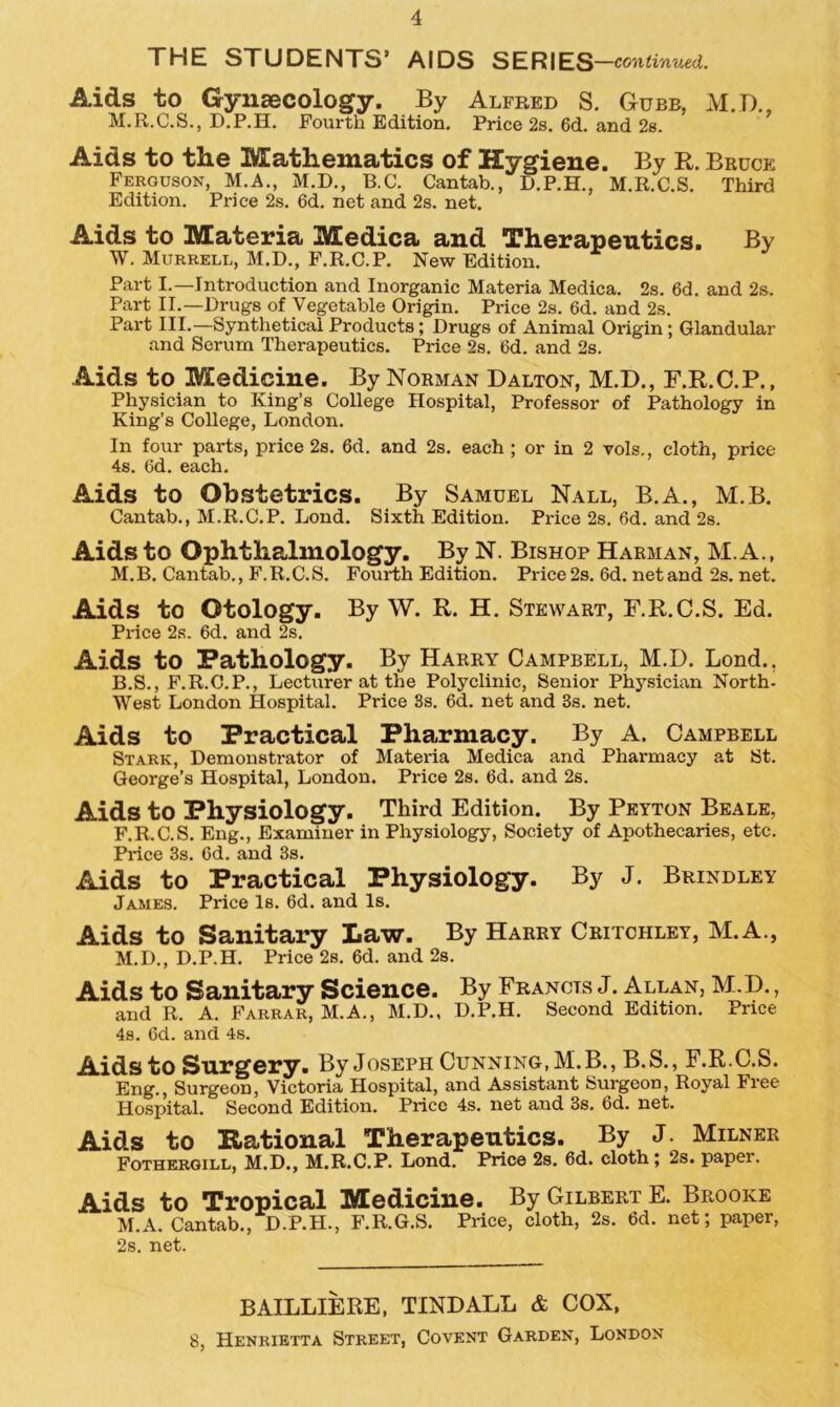 THE STUDENTS’ AIDS SERIES —continued. Aids to Gynaecology. By Alfred S. Gubb, M.D., M.R.C.S., D.P.H. Fourth Edition. Price 2s. 6d. and 2s. Aids to the Mathematics of Hygiene. By R. Bruce Ferguson, M.A., M.D., B.C. Cantab., D.P.H., M.R.C.S. Third Edition. Price 2s. 6d. net and 2s. net. Aids to Materia Medica and Therapeutics. By W. Murrell, M.D., F.R.C.P. New Edition. Part I.—Introduction and Inorganic Materia Medica. 2s. 6d. and 2s. Part II.—Drugs of Vegetable Origin. Price 2s. 6d. and 2s. Part III.—Synthetical Products; Drugs of Animal Origin; Glandular and Serum Therapeutics. Price 2s. Cd. and 2s. Aids to Medicine. By Norman Dalton, M.D., F.R.C.P., Physician to King’s College Hospital, Professor of Pathology in King’s College, London. In four parts, price 2s. 6d. and 2s. each ; or in 2 vols., cloth, price 4s. 6d. each. Aids to Obstetrics. By Samuel Nall, B.A., M.B. Cantab., M.R.C.P. Lond. Sixth Edition. Price 2s. 6d. and 2s. Aids to Ophthalmology. By N. Bishop Harman, M.A., M.B. Cantab., F.R.C.S. Fourth Edition. Price 2s. 6d. net and 2s. net. Aids to Otology. By W. R. H. Stewart, F.R.C.S. Ed. Price 2s. 6d. and 2s. Aids to Pathology. By Harry Campbell, M.D. Lond.. B.S., F.R.C.P., Lecturer at the Polyclinic, Senior Physician North- West London Hospital. Price 3s. Cd. net and 3s. net. Aids to Practical Pharmacy. By A. Campbell Stark, Demonstrator of Materia Medica and Pharmacy at St. George’s Hospital, London. Price 2s. 6d. and 2s. Aids to Physiology. Third Edition. By Peyton Beale, F.R.C.S. Eng., Examiner in Physiology, Society of Apothecaries, etc. Price 3s. Cd. and 3s. Aids to Practical Physiology. By J. Brindley James. Price Is. 6d. and Is. Aids to Sanitary Law. By Harry Critchley, M.A., M.D., D.P.H. Price 2s. 6d. and 2s. Aids to Sanitary Science. By Francis J. Allan, M.D., and R. A. Farrar, M.A., M.D., D.P.H. Second Edition. Price 4s. Cd. and 4s. Aids to Surgery. By Joseph Cunning, M.B., B.S., F.R.C.S. Eng., Surgeon, Victoria Hospital, and Assistant Surgeon, Royal Iree Hospital. Second Edition. Price 4s. net and 3s. Cd. net. Aids to National Therapeutics. By J. Milner Fothergill, M.D., M.R.C.P. Lond. Price 2s. Cd. cloth; 2s. paper. Aids to Tropical Medicine. By Gilbert E. Brooke M.A. Cantab., D.P.H., F.R.G.S. Price, cloth, 2s. Cd. net; paper, 2s. net. BAILLIERE, TINDALL & COX, 8, Henrietta Street, Covent Garden, London