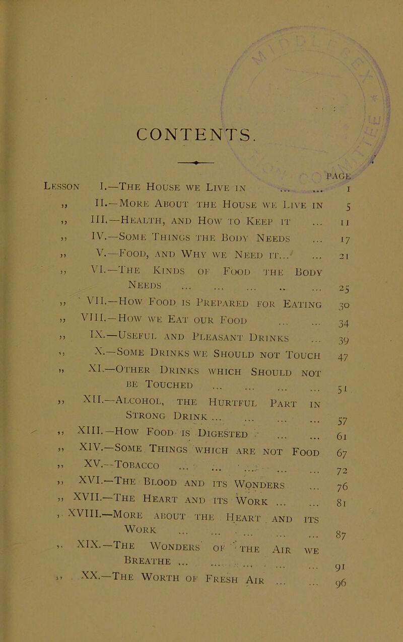 CONTENTS. Lesson I.—The House we Live in ,, II.—More About the House we Live in >> HI.—Health, and How to Keep it >> IV.—Some Things the Body Needs j> V.—Food, and Why we Need it >> ^ L—Ihe Kinds of Food the Body N EE ds ,, VII.—How Food is Prepared for Eating ,, VHI.— How we Eat our Food )> V\.—Useful and Pleasant Drinks ’) Some Drinks we Should not Touch „ XL—Other Drinks which Should not be Touched ,, XII.—Alcohol, the Hurtful Part in Strong Drink ,, XIII.—How Food is Digested ,, XIV.—Some Things which are not Food ,, XV.—tobacco ,, XVI.—The Blood and its Wonders ,, XVII.—The Heart and its Work XVIII.—More about the Heart and its Work ' ,. XIX.—The Wonders of “the Air we Breathe ,, XX. The Worth of Fresh Air ’AGE i 5 u 17 21 3° 34 39 47 51 57 61 67 72 76 81 «7 9i 96