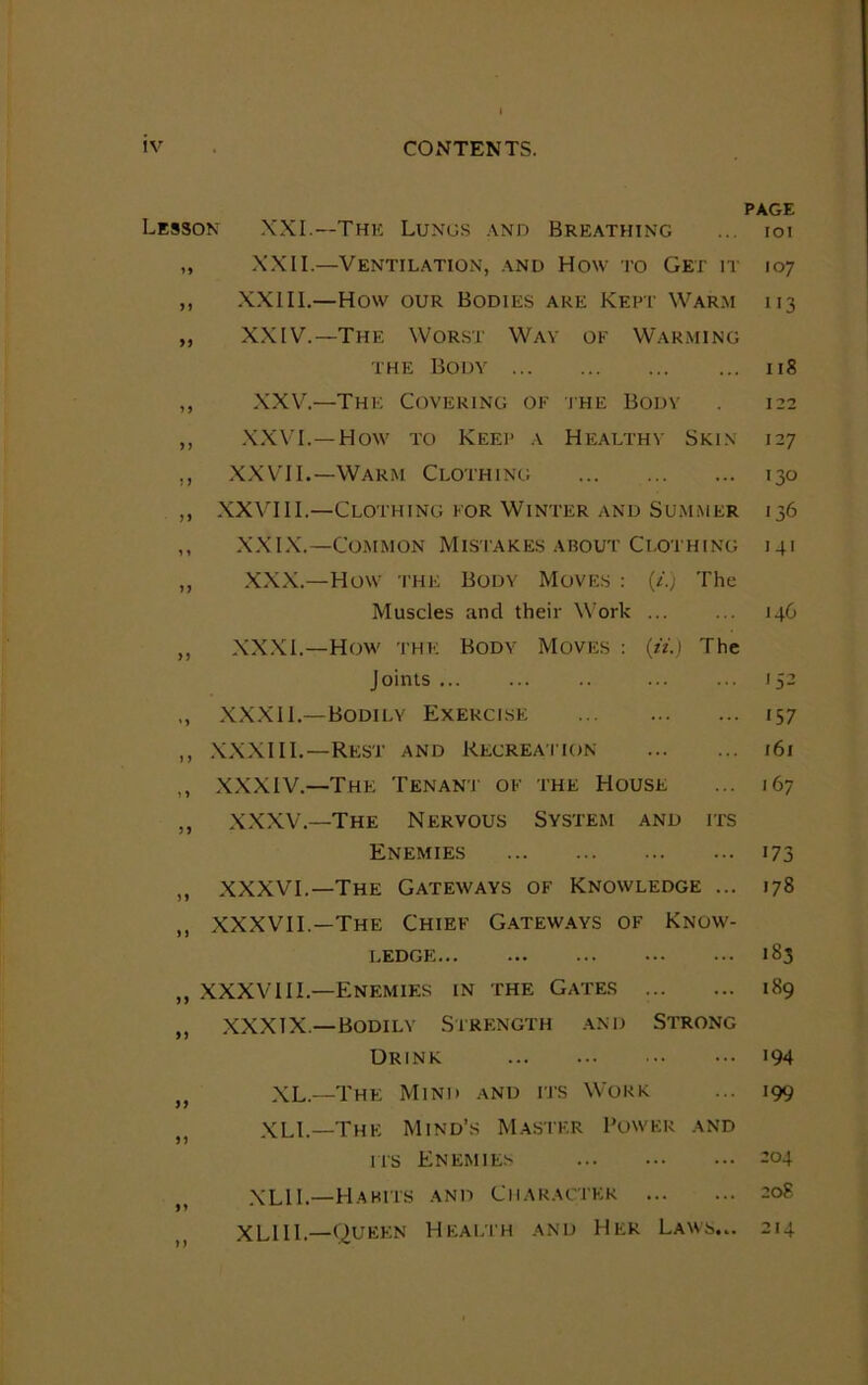 PAGE Lesson XXI.—The Lungs and Breathing ... ioi „ XXII.—'Ventilation, and How to Get1 it 107 ,, XXIII.—How our Bodies are Kept Warm i i3 „ XXIV.—The Worst Way ok Warming the Body 118 ,, XXV.—The Covering of the Body 122 ,, XXVI.—How to Keep a Healthy Skin 127 ,, XXVII.—Warm Clothing 130 ,, XXVIII.—Clothing for Winter and Summer 136 ,, XXIX.—Common Mistakes about Clothing 141 „ XXX.—How the Body Moves : (/.) The Muscles and their Work 146 ,, XXXI.—How the Body Moves : (ii.) The Joints 152 ,, XXXII.—Bodily Exercise 157 „ XXXIII.—Rest and Recreation 161 ,, XXXIV.—The Tenant of the House ... 167 ,, XXXV.—The Nervous System and its Enemies 173 ,, XXXVI.—The Gateways of Knowledge ... 178 ,, XXXVII.—The Chief Gateways of Know- ledge 183 ,, XXXVIII.—Enemies in the Gates 189 ,, XXXTX— Bodily Strength and Strong Drink 194 ft XL—The Mind and its Work ... 199 XLL—The Mind’s Master Power and its Enemies -°4 XL1L—Habits and Character 208 XLIII.—Queen Health and Her Laws.. 214