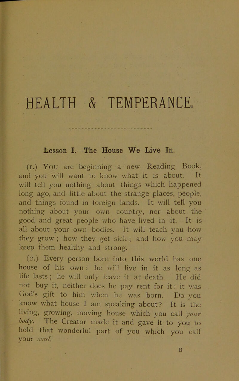 HEALTH & TEMPERANCE. Lesson I.—The House We Live In. (i.) You are beginning a new Reading Book, and you will want to know what it is about. It will tell you nothing about things which happened long ago, and little about the strange places, people, and things found in foreign lands. It will tell you nothing about your own country, nor about the good and great people who have lived in it. It is all about your own bodies. It will teach you how they grow ; how they get sick ; and how you may keep them healthy and strong. (2.) Every person born into this world has one house of his own : he will live in it as long as life lasts ; he will only leave it at death. He did not buy it. neither does he pay rent for it: it was God’s gilt to him when he was born. Do you know what house I am speaking about? It is the living, growing, moving house which you call your body. The Creator made it and gave it to you to hold that wonderful part of you which you call your soul. B