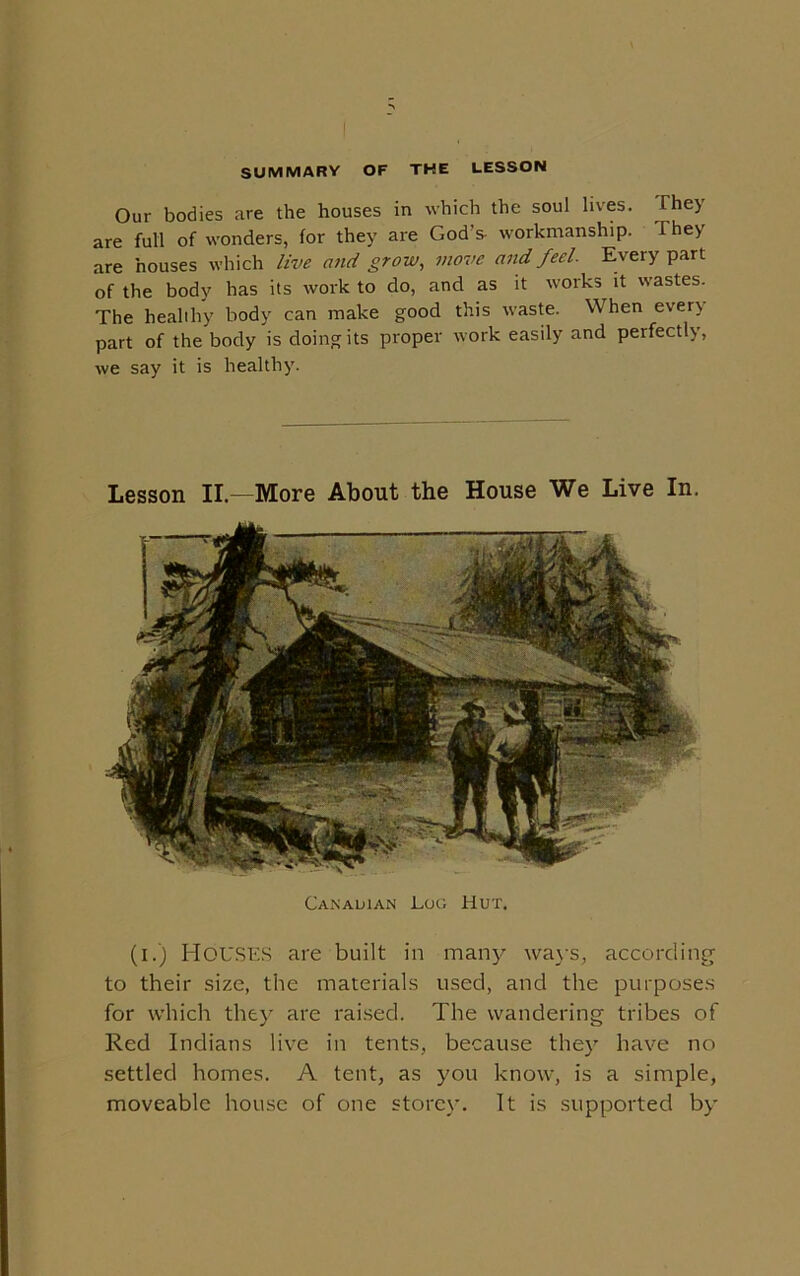SUMMARY OF THE LESSON Our bodies are the houses in which the soul lives. They are full of wonders, for they are God’s- workmanship. They are houses which live and grow, move and feel. Every part of the body has its work to do, and as it works it wastes. The healthy body can make good this waste. When ever) part of the body is doing its proper work easily and perfectly, we say it is healthy. Lesson II—More About the House We Live In. Canadian JLog Hut. (i.) Houses are built in many ways, according to their size, the materials used, and the purposes for which they are raised. The wandering tribes of Red Indians live in tents, because they have no settled homes. A tent, as you know, is a simple, moveable house of one storey. It is supported by