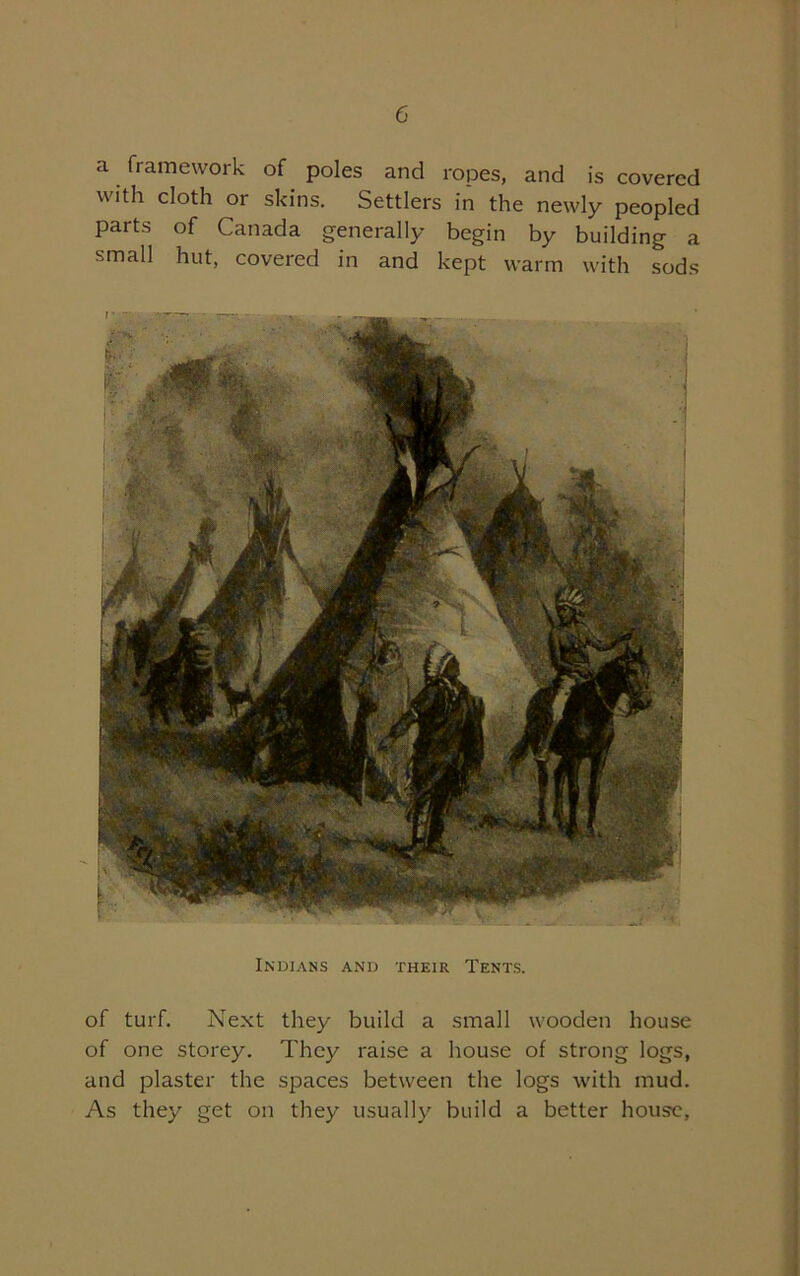 a framework of poles and ropes, and is covered with cloth or skins. Settlers in the newly peopled parts of Canada generally begin by building a small hut, covered in and kept warm with sods of turf. Next they build a small wooden house of one storey. They raise a house of strong logs, and plaster the spaces between the logs with mud. As they get on they usually build a better house, Indians and their Tents.