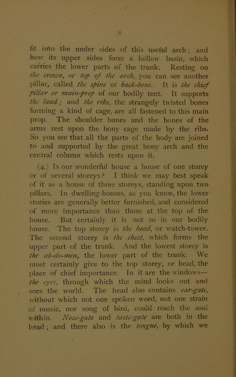 fit into the under sides of this useful arch ; and how its upper sides form a hollow basin, which carries the lower parts of the trunk. Resting on the crown, or top of the arch, you can see another pillar, called the spine or back-bone. It is the chief pillar or mam-prop of our bodily tent. It supports the head; and the ribs, the strangely twisted bones forming a kind of cage, are all fastened to this main prop. The shoulder bones and the bones of the arms rest upon the bony cage made by the ribs. So you see that all the parts of the body are joined to and supported by the great bony arch and the central column which rests upon it. (4.) Is our wonderful house a house of one storey or of several storeys ? I think we may best speak of it as a house of three storeys, standing upon two pillars. In dwelling-houses, as you know, the lower stories are generally better furnished, and considered of more importance than those at the top of the house. But certainly it is not so in our bodily house. The top storey is the head, or watch-tower. The second storey is the chest, which forms the upper part of the trunk. And the lowest storey is the ab-do-men, the lower part of the trunk. We must certainly give to the top storey, or head, the place of chief importance. In it are the windows— the. eyes, through which the mind looks out and sees the world. The head also contains ear-gate, without which not one spoken word, not one strain of music, nor song of bird, could reach the soul within. Nose-gate and taste-gate are both in the head ; and there also is the tongue, by which we