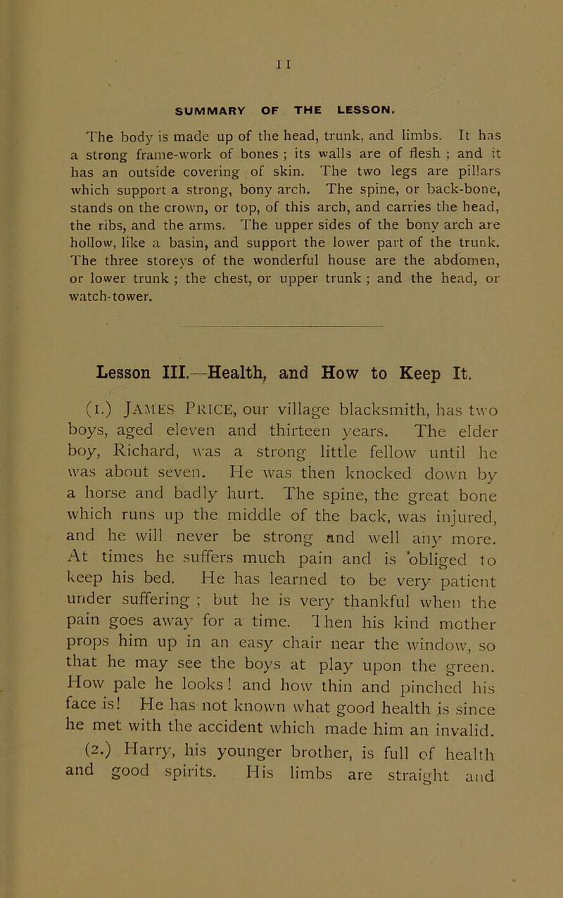 The body is made up of the head, trunk, and limbs. It has a strong frame-work of bones ; its walls are of flesh ; and it has an outside covering of skin. The two legs are pillars which support a strong, bony arch. The spine, or back-bone, stands on the crown, or top, of this arch, and carries the head, the ribs, and the arms. The upper sides of the bony arch are hollow, like a basin, and support the lower part of the trunk. The three storeys of the wonderful house are the abdomen, or lower trunk ; the chest, or upper trunk ; and the head, or watch-tower. Lesson III.-—Health, and How to Keep It. (i.) James Price, our village blacksmith, has two boys, aged eleven and thirteen years. The elder boy, Richard, was a strong little fellow until he was about seven. He was then knocked down by a horse and badly hurt. The spine, the great bone which runs up the middle of the back, was injured, and he will never be strong and well any more. At times he suffers much pain and is obliged to keep his bed. He has learned to be very patient under suffering ; but he is very thankful when the pain goes away for a time. Then his kind mother props him up in an easy chair near the window, so that he may see the boys at play upon the green. How pale he looks ! and how thin and pinched his face is! He has not known what good health is since he met with the accident which made him an invalid. (2.) Harry, his younger brother, is full of health and good spirits. His limbs are straight and