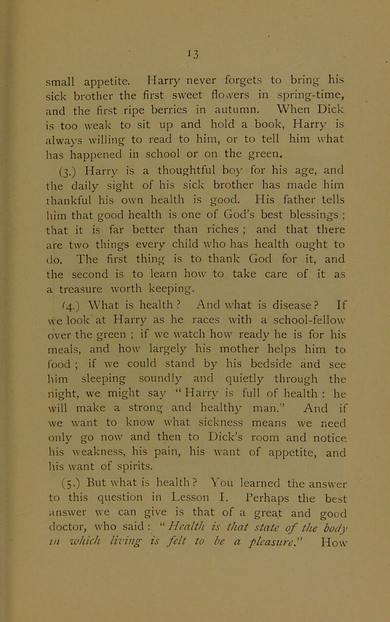 *3 small appetite. Harry never forgets to bring his sick brother the first sweet flowers in spring-time, and the first ripe berries in autumn. When Dick is too weak to sit up and hold a book, Harry is always willing to read to him, or to tell him what has happened in school or on the green. (3.) Harry is a thoughtful boy for his age, and the daily sight of his sick brother has made him thankful his own health is good. His father tells him that good health is one of God’s best blessings ; that it is far better than riches ; and that there are two things every child who has health ought to do. The first thing is to thank God for it, and the second is to learn how to take care of it as a treasure worth keeping. (4.) What is health? And what is disease? If we look at Harry as he races with a school-fellow over the green ; if we watch how ready he is for his meals, and how largely his mother helps him to food ; if we could stand by his bedside and see him sleeping soundly and quietly through the night, we might say “ Harry is full of health : he will make a strong and healthy man.” And if we want to know what sickness means we need only go now and then to Dick’s room and notice, his weakness, his pain, his want of appetite, and his want of spirits. (5.) But what is health? You learned the answer to this question in Lesson I. Berhaps the best answer we can give is that of a great and good doctor, who said: “Health is that state of the body in which living is felt to be a pleasure. How