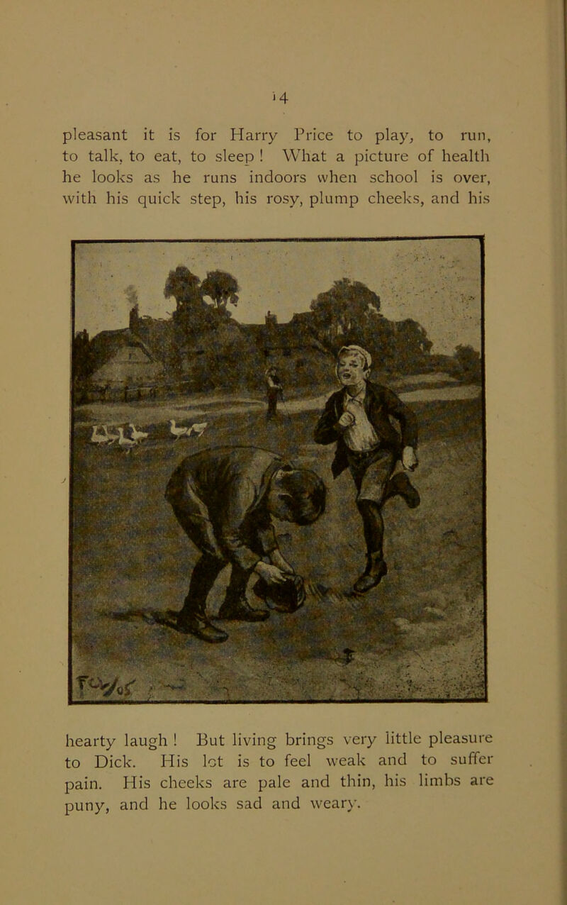 ‘4 pleasant it is for Harry Price to play, to run, to talk, to eat, to sleep ! What a picture of health he looks as he runs indoors when school is over, with his quick step, his rosy, plump cheeks, and his hearty laugh ! But living brings very little pleasure to Dick. His lot is to feel weak and to suffer pain. His cheeks are pale and thin, his limbs are puny, and he looks sad and weary.