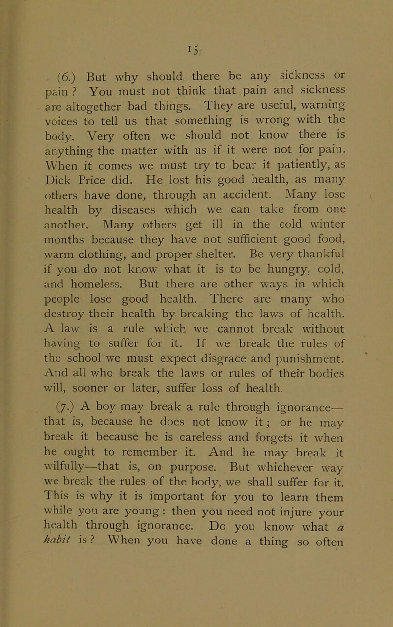 (6.) But why should there be any sickness or pain ? You must not think that pain and sickness are altogether bad things. They are useful, warning voices to tell us that something is wrong with the body. Very often we should not know there is anything the matter with us if it were not for pain. When it comes we must try to bear it patiently, as Dick Price did. He lost his good health, as many others have done, through an accident. Many lose health by diseases which we can take from one another. Many others get ill in the cold winter months because they have not sufficient good food, warm clothing, and proper shelter. Be very thankful if you do not know what it is to be hungry, cold, and homeless. But there are other ways in which people lose good health. There are many who destroy their health by breaking the laws of health. A law is a rule which we cannot break without having to suffer for it. If we break the rules of the school we must expect disgrace and punishment. And all who break the laws or rules of their bodies will, sooner or later, suffer loss of health. (7.) A boy may break a rule through ignorance— that is, because he does not know it; or he may break it because he is careless and forgets it when he ought to remember it. And he may break it wilfully—that is, on purpose. But whichever way we break the rules of the body, we shall suffer for it. This is why it is important for you to learn them while you arc young: then you need not injure your health through ignorance. Do you know what a habit is ? When you have done a thing so often