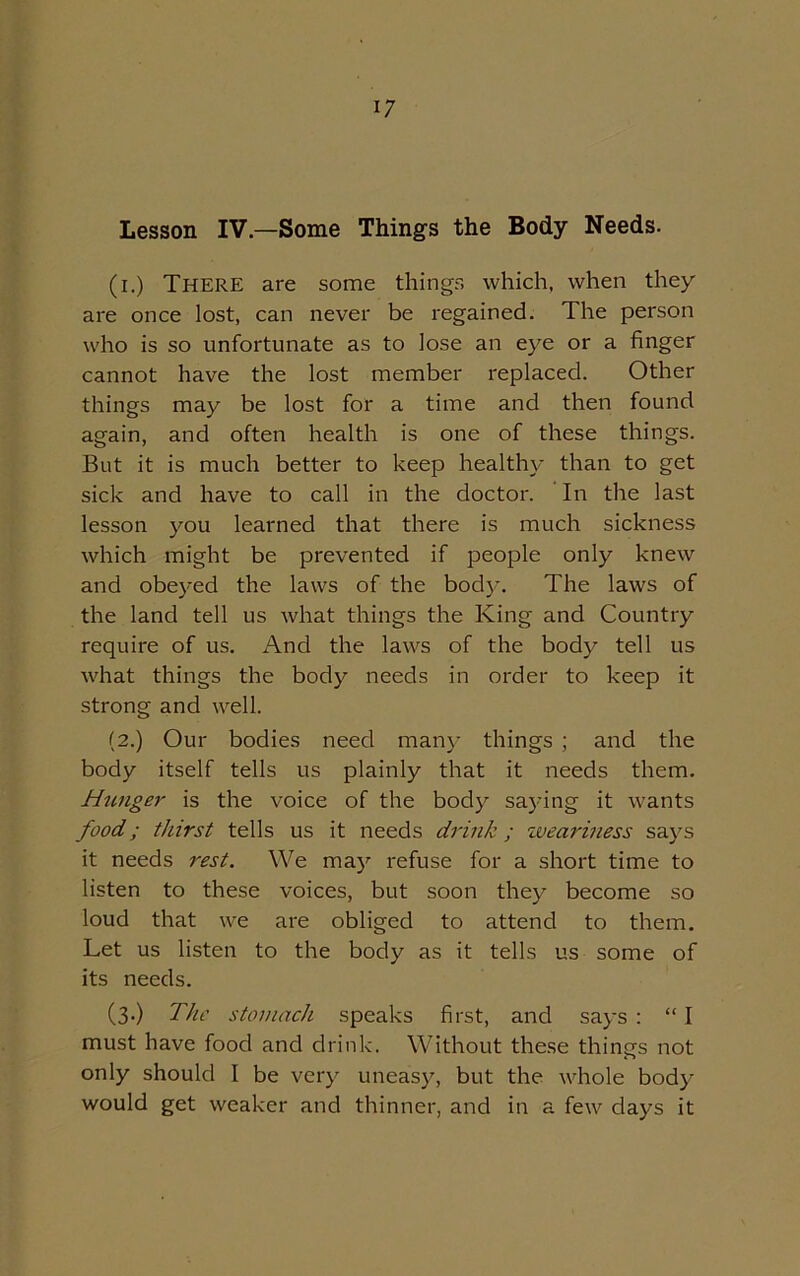 Lesson IV—Some Things the Body Needs. (i.) There are some things which, when they are once lost, can never be regained. The person who is so unfortunate as to lose an eye or a finger cannot have the lost member replaced. Other things may be lost for a time and then found again, and often health is one of these things. But it is much better to keep healthy than to get sick and have to call in the doctor. In the last lesson you learned that there is much sickness which might be prevented if people only knew and obeyed the laws of the body. The laws of the land tell us what things the King and Country require of us. And the laws of the body tell us what things the body needs in order to keep it strong and well. (2.) Our bodies need many things ; and the body itself tells us plainly that it needs them. Hunger is the voice of the body saying it wants food; thirst tells us it needs drink; weariness says it needs rest. We may refuse for a short time to listen to these voices, but soon they become so loud that we are obliged to attend to them. Let us listen to the body as it tells us some of its needs. (3.) The stomach speaks first, and says : “ I must have food and drink. Without these things not only should I be very uneasy, but the whole body would get weaker and thinner, and in a few days it