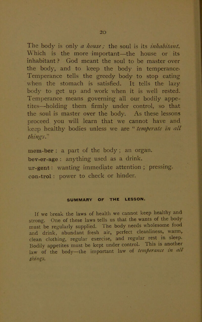 The body is only a house; the soul is its inhabitant. Which is the more important—the house or its inhabitant ? God meant the soul to be master over the body, and to keep the body in temperance- Temperance tells the greedy body to stop eating when the stomach is satisfied. It tells the lazy body to get up and work when it is well rested. Temperance means governing all our bodily appe- tites—holding them firmly under control, so that the soul is master over the body. As these lessons oroceed vou will learn that we cannot have and i. ^ keep healthy bodies unless we are “ temperate in all things. mem-ber : a part of the body ; an organ, bev-er-age : anything used as a drink, ur-gent: wanting immediate attention ; pressing, con-trol : power to check or hinder. SUMMARY OF THE LESSON. If we break the laws of health we cannot keep healthy and strong. One of these laws tells us that the wants of the body must be regularly supplied. The body needs wholesome food and drink, abundant fresh air, perfect cleanliness, warm,, clean clothing, regular exercise, and regular rest in sleep. Bodily appetites must be kept under control. This is another law of the body—the important law of temperance in all things.