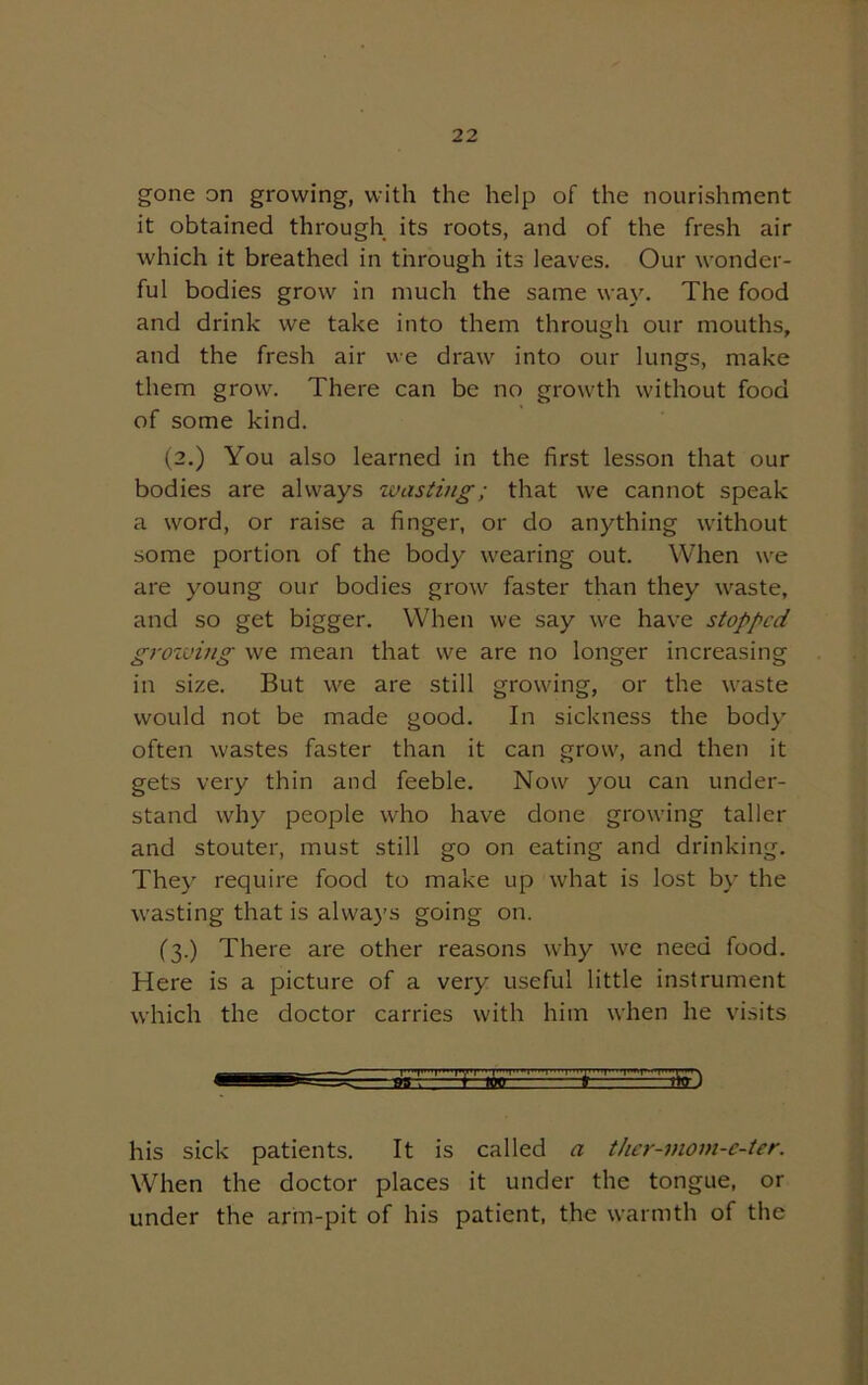 gone on growing, with the help of the nourishment it obtained through its roots, and of the fresh air which it breathed in through its leaves. Our wonder- ful bodies grow in much the same way. The food and drink we take into them through our mouths, and the fresh air we draw into our lungs, make them grow. There can be no growth without food of some kind. (2.) You also learned in the first lesson that our bodies are always wasting; that we cannot speak a word, or raise a finger, or do anything without some portion of the body wearing out. When we are young our bodies grow faster than they waste, and so get bigger. When we say we have stopped groining we mean that we are no longer increasing in size. But we are still growing, or the waste would not be made good. In sickness the body often wastes faster than it can grow, and then it gets very thin and feeble. Now you can under- stand why people who have done growing taller and stouter, must still go on eating and drinking. They require food to make up what is lost by the wasting that is always going on. ('3.) There are other reasons why we need food. Here is a picture of a very useful little instrument which the doctor carries with him when he visits his sick patients. It is called a ther-mom-e-ter. When the doctor places it under the tongue, or under the arm-pit of his patient, the warmth of the