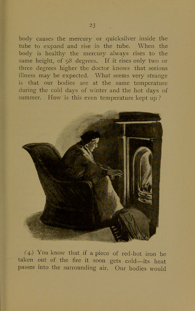 body causes the mercury or quicksilver inside the tube to expand and rise in the tube. When the body is healthy the mercury always rises to the same height, of 98 degrees. If it rises only two or three degrees higher the doctor knows that serious illness may be expected. What seems very strange is that our bodies are at the same temperature during the cold days of winter and the hot days of summer. How is this even temperature kept up ? (A-) You know that if apiece of red-hot iron be taken out of the fire it soon gets cold—its heat passes into the surrounding air. Our bodies would