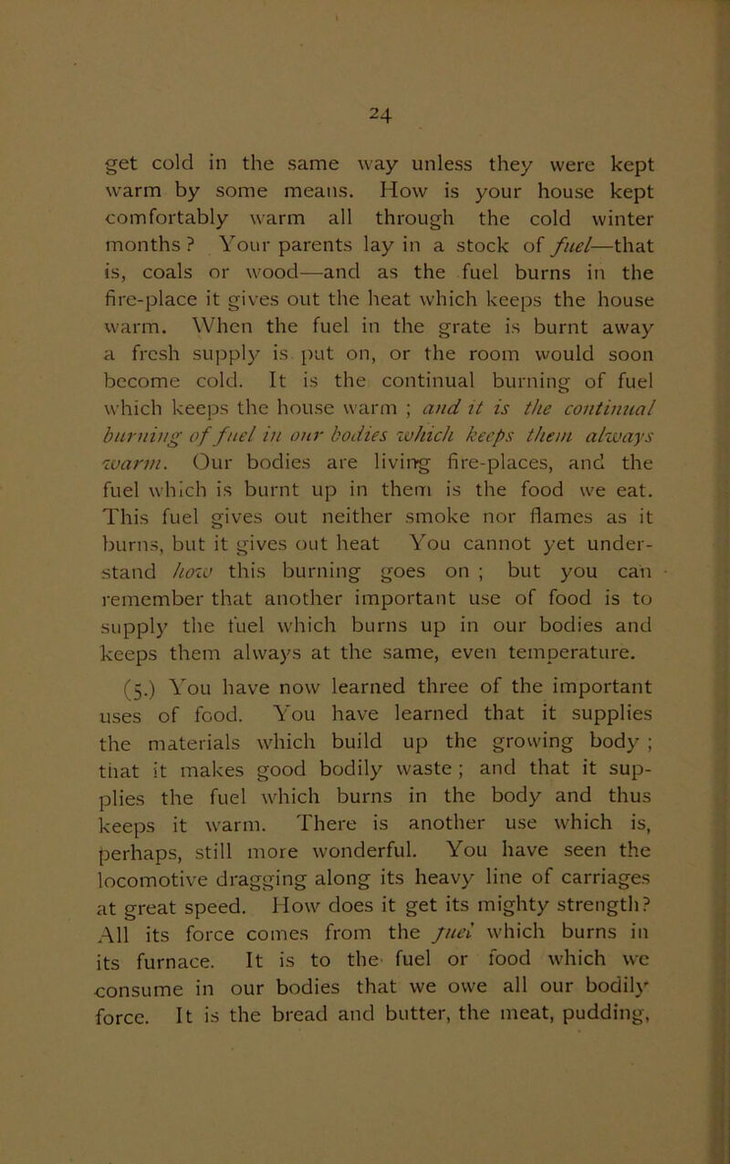 get cold in the same way unless they were kept warm by some means. How is your house kept comfortably warm all through the cold winter months ? Your parents lay in a stock of fuel—that is, coals or wood—and as the fuel burns in the fire-place it gives out the heat which keeps the house warm. When the fuel in the grate is burnt away a fresh supply is put on, or the room would soon become cold. It is the continual burning of fuel which keeps the house warm ; and it is the continual burning of fuel in our bodies which keeps them always warm. Our bodies are living fire-places, and the fuel which is burnt up in them is the food we eat. This fuel gives out neither smoke nor flames as it burns, but it gives out heat You cannot yet under- stand how this burning goes on ; but you can remember that another important use of food is to supply the fuel which burns up in our bodies and keeps them always at the same, even temperature. (5.) You have now learned three of the important uses of food. You have learned that it supplies the materials which build up the growing body ; that it makes good bodily waste ; and that it sup- plies the fuel which burns in the body and thus keeps it warm. There is another use which is, perhaps, still more wonderful. You have seen the locomotive dragging along its heavy line of carriages at great speed. How does it get its mighty strength? All its force comes from the fuel which burns in its furnace. It is to the fuel or food which we consume in our bodies that we owe all our bodily force. It is the bread and butter, the meat, pudding,