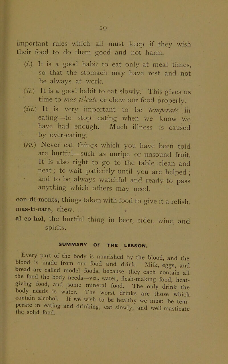 important rules which all must keep if they wish their food to do them good and not harm. (i) It is a good habit to eat only at meal times, so that the stomach may have rest and not be always at work. 07) It is a good habit to eat slowly. This gives us time to mas-ti-cate or chew our food properly. (77.) It is very important to be temperate in eating—to stop eating when we know we have had enough. Much illness is caused by over-eating. (iv.) Never eat things which you have been told are hurtful—such as unripe or unsound fruit. It is also right to go to the table clean and neat; to wait patiently until you are helped ; and to be always watchful and ready to pass anything which others may need. con-di-ments, things taken with food to give it a relish, rnas-ti-eate, chew. al-co-hol, the hurtful thing in beer, cider, wine, and spirits. SUMMARY OF THE LESSON. Every part of the body is nourished by the blood, and the blood is made from our food and drink. Milk, eggs, and bread are called model foods, because they each contain all the food the body needs—viz., water, flesh-making food, heat- giving food, and some mineral food. The only drink the body needs is water. The worst drinks are those which contain alcohol. If we wish to be healthy we must be tem- perate m eating and drinking, eat slowly, and well masticate