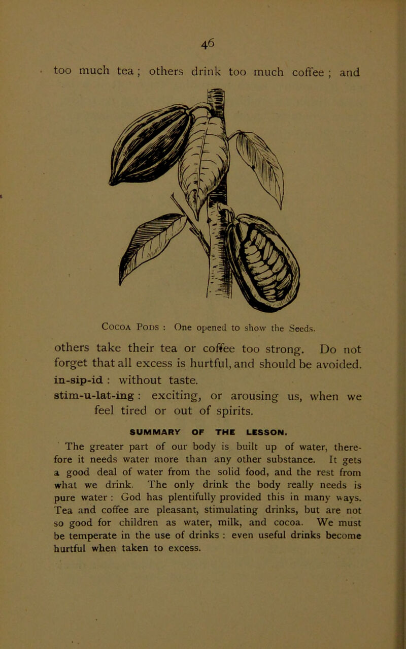 too much tea ; others drink too much coffee ; and Cocoa Pods : One opened to show the Seeds. others take their tea or coffee too strong. Do not forget that all excess is hurtful, and should be avoided, in-sip-id : without taste. stim-u-lat-ing : exciting, or arousing us, when we feel tired or out of spirits. SUMMARY OF THE LESSON. The greater part of our body is built up of water, there- fore it needs water more than any other substance. It gets a good deal of water from the solid food, and the rest from what we drink. The only drink the body really needs is pure water : God has plentifully provided this in many ways. Tea and coffee are pleasant, stimulating drinks, but are not so good for children as water, milk, and cocoa. We must be temperate in the use of drinks : even useful drinks become hurtful when taken to excess.