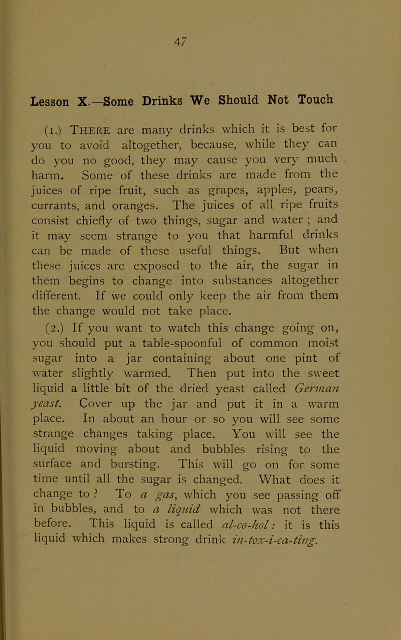 Lesson X.—Some Drinks We Should Not Touch (i.) There are many drinks which it is best for you to avoid altogether, because, while they can do you no good, they may cause you very much harm. Some of these drinks are made from the juices of ripe fruit, such as grapes, apples, pears, currants, and oranges. The juices of all ripe fruits consist chiefly of two things, sugar and water ; and it may seem strange to you that harmful drinks can be made of these useful things. But when these juices are exposed to the air, the sugar in them begins to change into substances altogether different. If we could only keep the air from them the change would not take place. (2.) If you want to watch this change going on, you should put a table-spoonful of common moist sugar into a jar containing about one pint of water slightly warmed. Then put into the sweet liquid a little bit of the dried yeast called German yeast. Cover up the jar and put it in a warm place. In about an hour or so you will see some strange changes taking place. You will see the liquid moving about and bubbles rising to the surface and bursting. This will go on for some time until all the sugar is changed. What does it change to ? To a gas, which you see passing off in bubbles, and to a liquid which was not there before. This liquid is called al-co-hol: it is this liquid which makes strong drink in-tox-i-ca-ting.