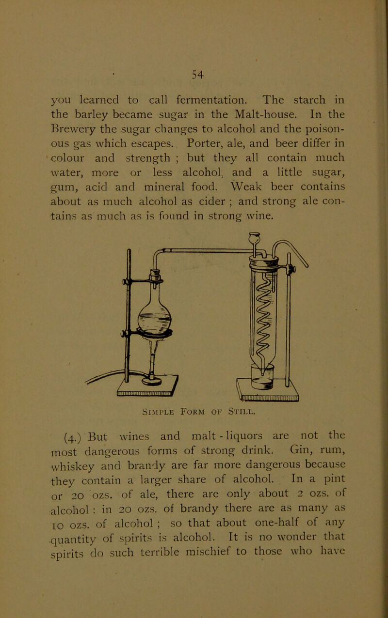 you learned to call fermentation. The starch in the barley became sugar in the Malt-house. In the Brewery the sugar changes to alcohol and the poison- ous gas which escapes. Porter, ale, and beer differ in ' colour and strength ; but they all contain much water, more or less alcohol, and a little sugar, gum, acid and mineral food. Weak beer contains about as much alcohol as cider ; and strong ale con- tains as much as is found in strong wine. (4.) But wines and malt - liquors are not the most dangerous forms of strong drink. Gin, rum, whiskey and brandy are far more dangerous because they contain a larger share of alcohol. In a pint or 20 ozs. of ale, there are only about 2 ozs. of alcohol : in 20 ozs. of brandy there are as many as 10 ozs. of alcohol ; so that about one-half of any quantity of spirits is alcohol. It is no wonder that spirits do such terrible mischief to those who have Simple Form of Still.