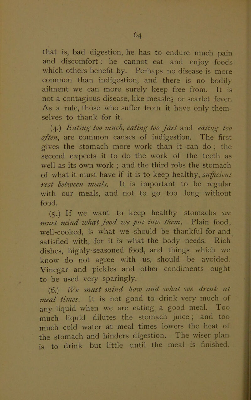 that is, bad digestion, he has to endure much pain and discomfort : he cannot eat and enjoy foods which others benefit by. Perhaps no disease is more common than indigestion, and there is no bodily ailment we can more surely keep free from. It is not a contagious disease, like measles or scarlet fever. As a rule, those who suffer from it have only them- selves to thank for it. (4.) Eating too much, eating too fast and eating too often, are common causes of indigestion. The first gives the stomach more work than it can do ; the second expects it to do the work of the teeth as well as its own work ; and the third robs the stomach of what it must have if it is to keep healthy, sufficient rest between meals. It is important to be regular with our meals, and not to go too long without food. (5.) If we want to keep healthy stomachs ive must mind what food we put into them. Plain food, well-cooked, is what we should be thankful for and satisfied with, for it is what the body needs. Rich dishes, highly-seasoned food, and things which we know do not agree with us, should be avoided. Vinegar and pickles and other condiments ought to be used very sparingly. (6.) I'Ve must mind how and what we drink at meal times. It is not good to drink very much of any liquid when we are eating a good meal. Too much liquid dilutes the stomach juice ; and too much cold water at meal times lowers the heat of the stomach and hinders digestion. The wiser plan is to drink but little until the meal is finished.