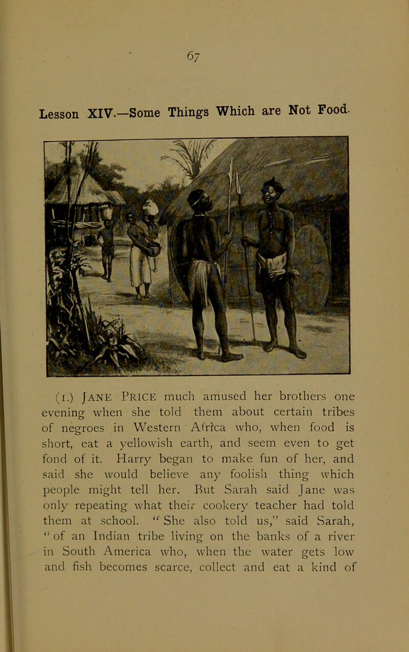 6/ Lesson XIV.—Some Things Which are Not Food. (i.) Jane Price much amused her brothers one evening- when she told them about certain tribes of negroes in Western Africa who, when food is short, eat a yellowish earth, and seem even to get fond of it. Harry began to make fun of her, and said she would believe any foolish thing which people might tell her. But Sarah said Jane was only repeating what their cookery teacher had told them at school. “ She also told us,” said Sarah, “of an Indian tribe living on the banks of a river in South America who, when the water gets low and fish becomes scarce, collect and eat a kind of