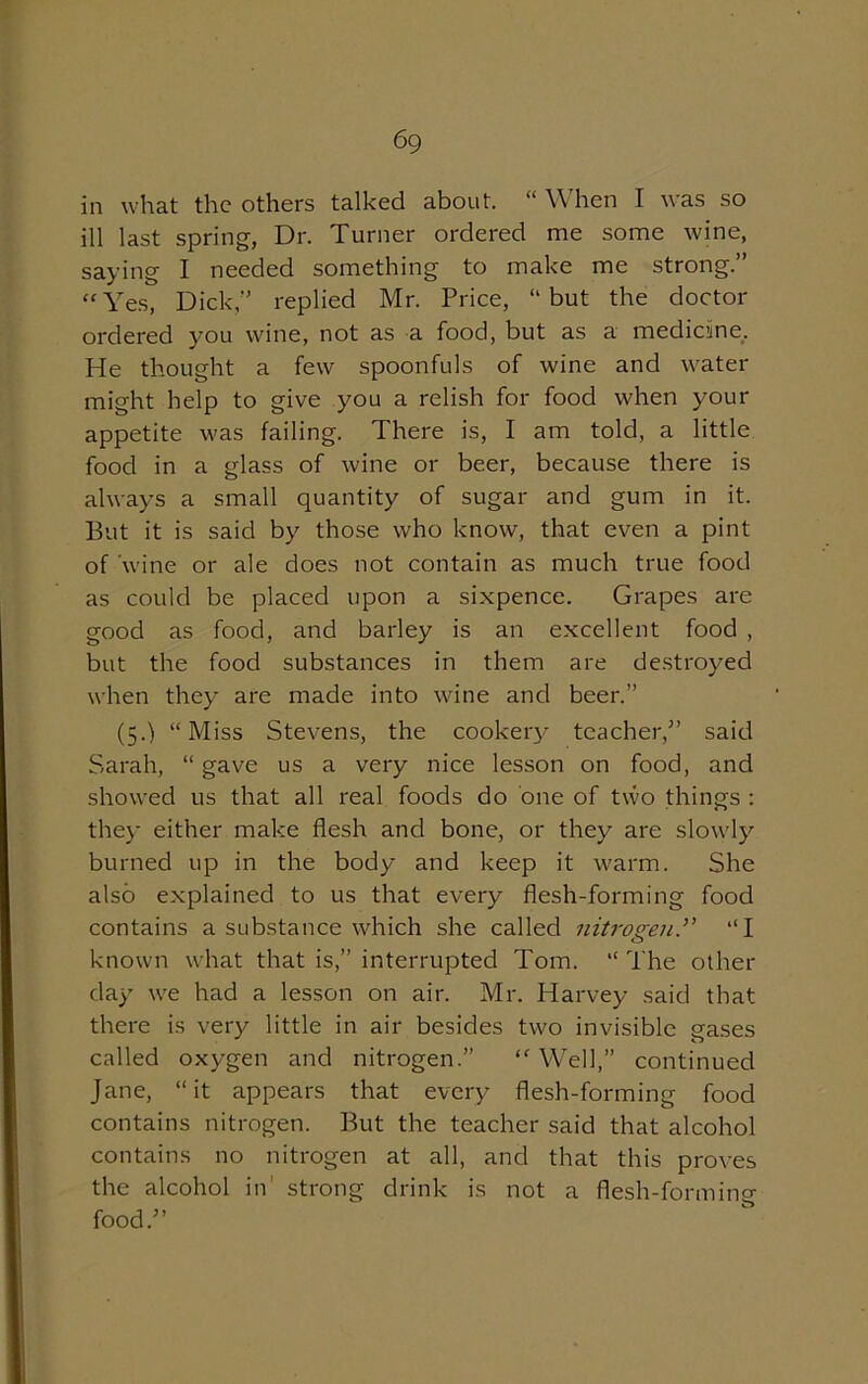 6 9 in what the others talked about. “ When I was so ill last spring, Dr. Turner ordered me some wine, saying I needed something to make me strong.” “Yes, Dick” replied Mr. Price, “but the doctor ordered you wine, not as a food, but as a medicine. He thought a few spoonfuls of wine and water might help to give you a relish for food when your appetite was failing. There is, I am told, a little food in a glass of wine or beer, because there is always a small quantity of sugar and gum in it. But it is said by those who know, that even a pint of 'wine or ale does not contain as much true food as could be placed upon a sixpence. Grapes are good as food, and barley is an excellent food , but the food substances in them are destroyed when they are made into wine and beer.” (5.) “Miss Stevens, the cookery teacher,” said Sarah, “ gave us a very nice lesson on food, and showed us that all real foods do one of two things : they either make flesh and bone, or they' are slowly burned up in the body and keep it warm. She also explained to us that every flesh-forming food contains a substance which she called nitrogen“I known what that is,” interrupted Tom. “The other day we had a lesson on air. Mr. Harvey said that there is very little in air besides two invisible eases called oxygen and nitrogen.” Well,” continued Jane, “ it appears that every flesh-forming food contains nitrogen. But the teacher said that alcohol contains no nitrogen at all, and that this proves the alcohol in strong drink is not a flesh-forming food.”