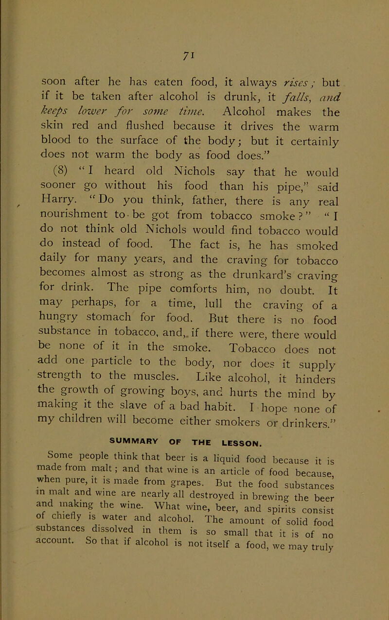 soon after he has eaten food, it always rises; but if it be taken after alcohol is drunk, it falls, and keeps lower for some time. Alcohol makes the skin red and flushed because it drives the warm blood to the surface of the body; but it certainly does not warm the body as food does.” (8) “ I heard old Nichols say that he would sooner go without his food than his pipe,” said Harry. “Do you think, father, there is any real nourishment to be got from tobacco smoke?” “I do not think old Nichols would find tobacco would do instead of food. The fact is, he has smoked daily for many years, and the craving for tobacco becomes almost as strong as the drunkard’s craving for drink. The pipe comforts him, no doubt. It may perhaps, for a time, lull the craving of a hungry stomach for food. But there is no food substance in tobacco, and, if there were, there would be none of it in the smoke. Tobacco does not add one particle to the body, nor does it supply strength to the muscles. Like alcohol, it hinders the growth of growing boys, and hurts the mind by making it the slave of a bad habit. I hope none of my children will become either smokers or drinkers.” SUMMARY OF THE LESSON. Some people think that beer is a liquid food because it is made from malt; and that wine is an article of food because when pure, it is made from grapes. But the food substances m malt and wine are nearly all destroyed in brewing the beer and making the wine. What wine, beer, and spirits consist of chiefly is water and alcohol. The amount of solid food substances dissolved in them is so small that it is of no account. So that if alcohol is not itself a food, we may truly