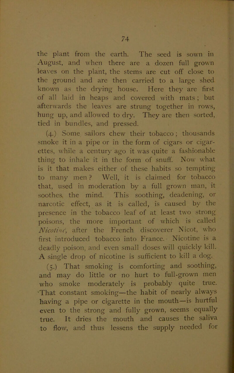 the plant from the earth. The seed is sown in August, and when there are a dozen full grown leaves on the plant, the stems are cut off close to the ground and are then carried to a large shed known as the drying house. Here they are first of all laid in heaps and covered with mats ; but afterwards the leaves are strung together in rows, hung up, and allowed to dry. They are then sorted, tied in bundles, and pressed. (4.) Some sailors chew their tobacco; thousands smoke it in a pipe or in the form of cigars or cigar- ettes, while a century ago it was quite a fashionable thing to inhale it in the form of snuff. Now what is it that makes either of these habits so tempting to many men ? Well, it is claimed for tobacco that, used in moderation by a full grown man, it soothes, the mind. This soothing, deadening, or narcotic effect, as it is called, is caused by the presence in the tobacco leaf of at least two strong poisons, the more important of which is called Nicotine, after the French discoverer Nicot, who first introduced tobacco into France. Nicotine is a deadly poison, and even small doses will quickly kill. A single drop of nicotine is sufficient to kill a dog. (5.) That smoking is comforting and soothing, and may do little or no hurt to full-grown men who smoke moderately is probably quite true. That constant smoking—the habit of nearly always having a pipe or cigarette in the mouth—is hurtful even to the strong and fully grown, seems equally true. It dries the mouth and causes the saliva to flow, and thus lessens the supply needed for