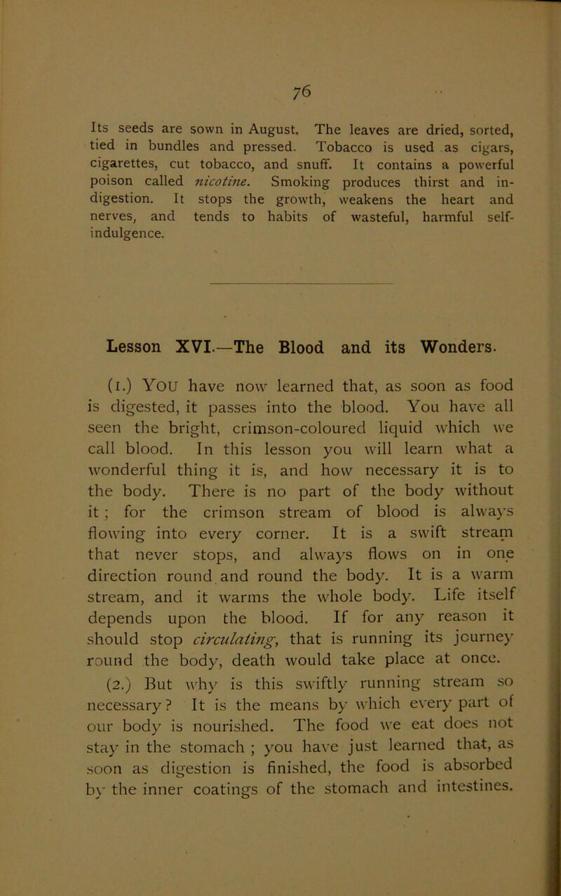 Its seeds are sown in August. The leaves are dried, sorted, tied in bundles and pressed. Tobacco is used as cigars, cigarettes, cut tobacco, and snuff. It contains a powerful poison called nicotine. Smoking produces thirst and in- digestion. It stops the growth, weakens the heart and nerves, and tends to habits of wasteful, harmful self- indulgence. Lesson XVI.—The Blood and its Wonders. (i.) YOU have now learned that, as soon as food is digested, it passes into the blood. You have all seen the bright, crimson-coloured liquid which we call blood. In this lesson you will learn what a wonderful thing it is, and how necessary it is to the body. There is no part of the body without it ; for the crimson stream of blood is always flowing into every corner. It is a swift stream that never stops, and always flows on in one direction round and round the body. It is a warm stream, and it warms the whole body. Life itself depends upon the blood. If for any reason it should stop circulating, that is running its journey round the body, death would take place at once. (2.) But why is this swiftly running stream so necessary? It is the means by which every part of our body is nourished. The food we eat does not stay in the stomach ; you have just learned that, as soon as digestion is finished, the food is absorbed by the inner coatings of the stomach and intestines.