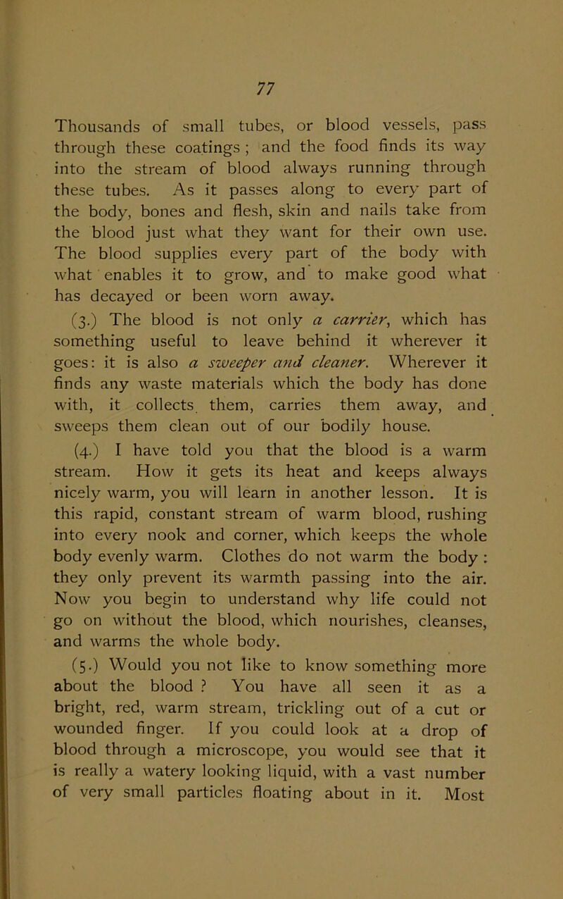 Thousands of small tubes, or blood vessels, pass through these coatings ; and the food finds its way into the stream of blood always running through these tubes. As it passes along to every part of the body, bones and flesh, skin and nails take from the blood just what they want for their own use. The blood supplies every part of the body with what enables it to grow, and to make good what has decayed or been worn away. (3.) The blood is not only a carrier, which has something useful to leave behind it wherever it goes: it is also a siveeper and cleaner. Wherever it finds any waste materials which the body has done with, it collects them, carries them away, and sweeps them clean out of our bodily house. (4.) I have told you that the blood is a warm stream. How it gets its heat and keeps always nicely warm, you will learn in another lesson. It is this rapid, constant stream of warm blood, rushing into every nook and corner, which keeps the whole body evenly warm. Clothes do not warm the body : they only prevent its warmth passing into the air. Now you begin to understand why life could not go on without the blood, which nourishes, cleanses, and warms the whole body. (5.) Would you not like to know something more about the blood ? You have all seen it as a bright, red, warm stream, trickling out of a cut or wounded finger. If you could look at a drop of blood through a microscope, you would see that it is really a watery looking liquid, with a vast number of very small particles floating about in it. Most