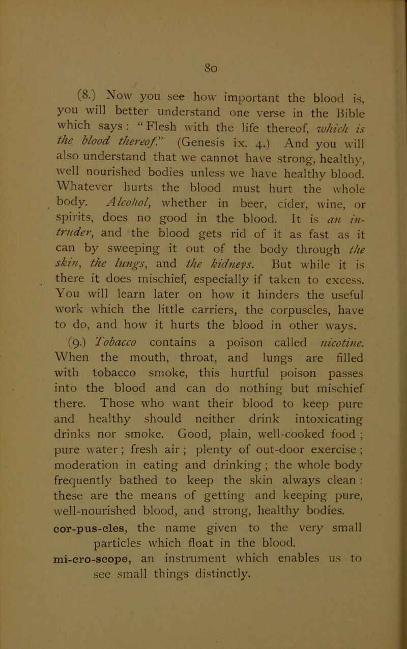 (8.) Now you see how important the blood is, you will better understand one verse in the Bible which says: “Flesh with the life thereof, which is the blood thereof. (Genesis ix. 4.) And you will also understand that we cannot have strong, healthy, well nourished bodies unless we have healthy blood. Whatever hurts the blood must hurt the whole body. Alcohol, whether in beer, cider, wine, or spirits, does no good in the blood. It is an in- truder, and the blood gets rid of it as fast as it can by sweeping it out of the body through the skin, the lungs, and the kidneys. But while it is there it does mischief, especially if taken to excess. You will learn later on how it hinders the useful work which the little carriers, the corpuscles, have to do, and how it hurts the blood in other ways. (9.) Tobacco contains a poison called nicotine. When the mouth, throat, and lungs are filled with tobacco smoke, this hurtful poison passes into the blood and can do nothing but mischief there. Those who want their blood to keep pure and healthy should neither drink intoxicating drinks nor smoke. Good, plain, well-cooked food ; pure water ; fresh air ; plenty of out-door exercise ; moderation in eating and drinking ; the whole body frequently bathed to keep the skin always clean : these are the means of getting and keeping pure, w'ell-nourished blood, and strong, healthy bodies, cor-pus-cles, the name given to the very small particles which float in the blood, mi-cro-scope, an instrument which enables us to see small things distinctly.