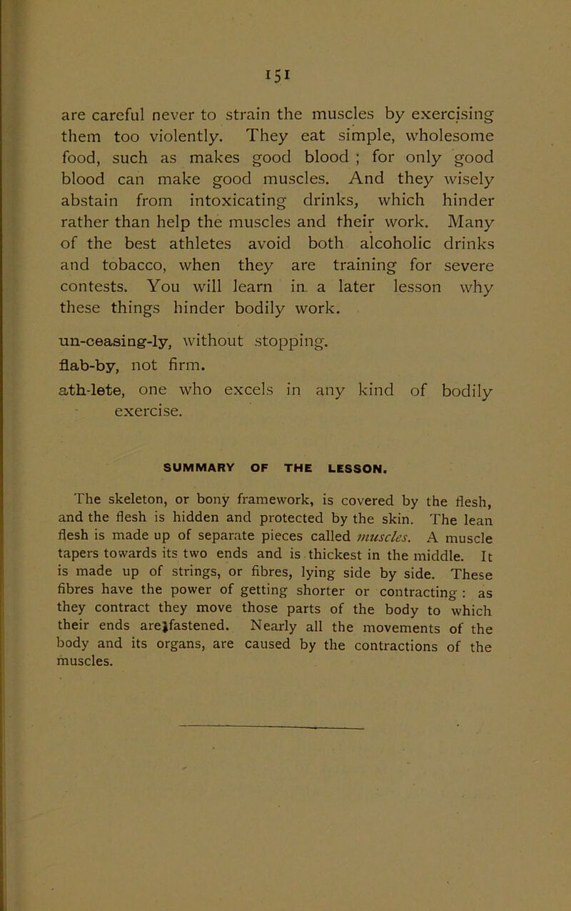 are careful never to strain the muscles by exercising them too violently. They eat simple, wholesome food, such as makes good blood ; for only good blood can make good muscles. And they wisely abstain from intoxicating drinks, which hinder rather than help the muscles and their work. Many of the best athletes avoid both alcoholic drinks and tobacco, when they are training for severe contests. You will learn in. a later lesson why these things hinder bodily work. un-ceasing-ly, without stopping, flab-by, not firm. ath-lete, one who excels in any kind of bodily exercise. SUMMARY OF THE LESSON. The skeleton, or bony framework, is covered by the flesh, and the flesh is hidden and protected by the skin. The lean flesh is made up of separate pieces called muscles. A muscle tapers towards its two ends and is thickest in the middle. It is made up of strings, or fibres, lying side by side. These fibres have the power of getting shorter or contracting : as they contract they move those parts of the body to which their ends arejfastened. Nearly all the movements of the body and its organs, are caused by the contractions of the muscles.