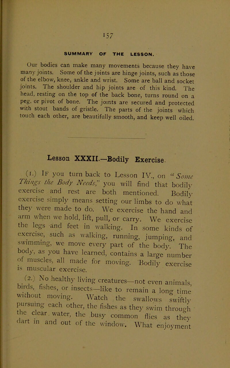 SUMMARY OF THE LESSON. Our bodies can make many movements because they have many joints. Some of the joints are hinge joints, such as those of the elbow, knee, ankle and wrist. Some are ball and socket joints. The shoulder and hip joints are of this kind. The head, resting on the top of the back bone, turns round on a peg, or pivot of bone. The joints are secured and protected with stout bands of gristle. The parts of the joints which touch each other, are beautifully smooth, and keep well oiled. Lesson XXXII.—Bodily Exercise __ 0-) lF you turnback to Lesson IV., on “Some Things the Body Needs,” you will find that bodily exeicise and rest are both mentioned. Bodily exercise simply means setting our limbs to do what the}- were made to do. We exercise the hand and arm when we hold, lift, pull, or carry. We exercise the legs and feet in walking. In some kinds of exercise, such as walking, running, jumping, and swimming, we move every part of the body. The body, as you have learned, contains a large number of muscles, all made for moving. Bodily exercise is muscular exercise. (2.) ,\o healthy living creatures birds, fishes, or insects—like to 1 What enjoyment