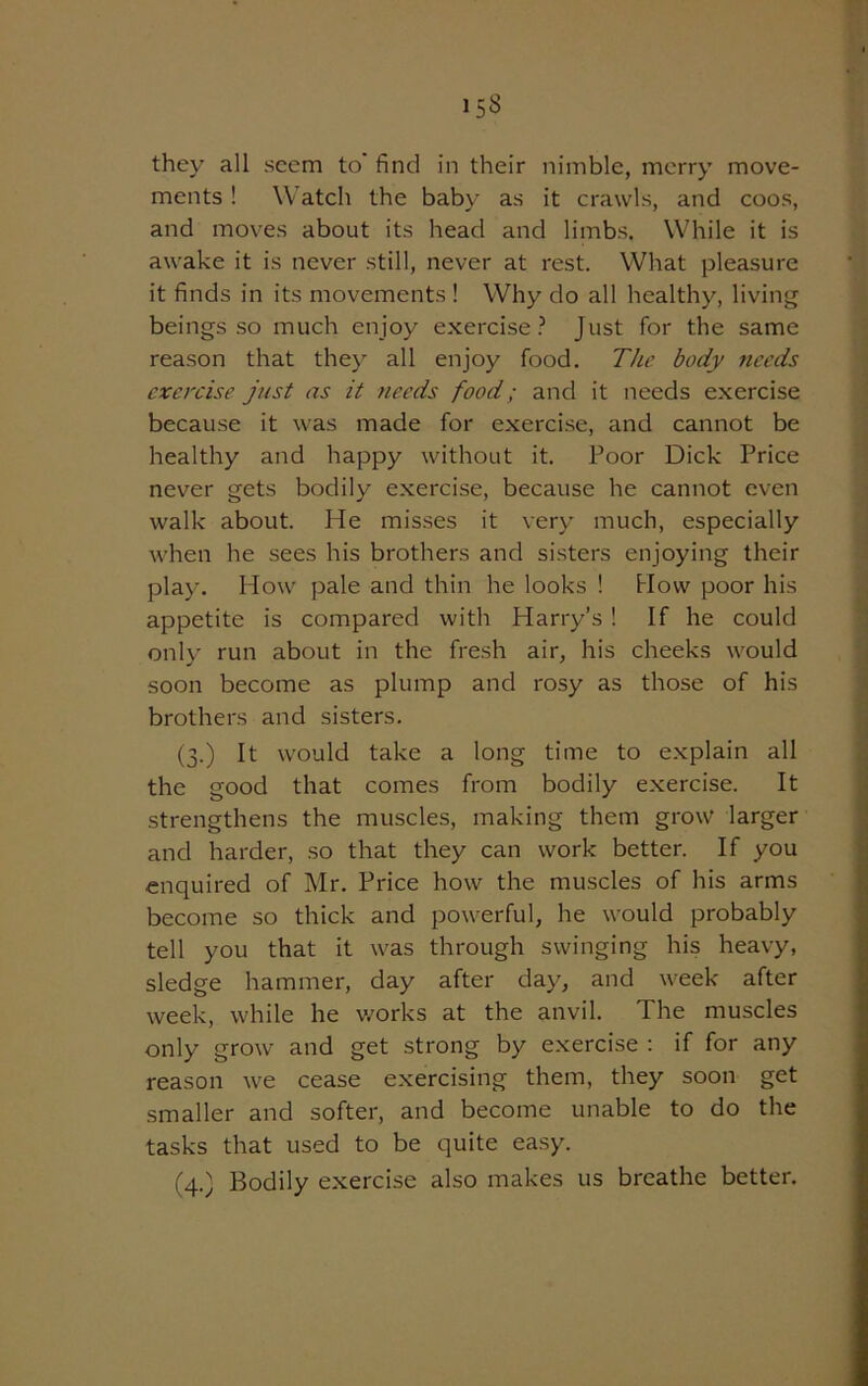 i5S they all seem to’ find in their nimble, merry move- ments ! Watch the baby as it crawls, and coos, and moves about its head and limbs, While it is awake it is never still, never at rest. What pleasure it finds in its movements ! Why do all healthy, living beings so much enjoy exercise? Just for the same reason that they all enjoy food. The body needs exercise just as it needs food; and it needs exercise because it was made for exercise, and cannot be healthy and happy without it. Poor Dick Price never gets bodily exercise, because he cannot even walk about. He masses it very much, especially when he sees his brothers and sisters enjoying their play. How pale and thin he looks ! How poor his appetite is compared with Harry’s ! If he could only run about in the fresh air, his cheeks would soon become as plump and rosy as those of his brothers and sisters. (3.) It would take a long time to explain all the good that comes from bodily exercise. It strengthens the muscles, making them grow larger and harder, so that they can work better. If you enquired of Mr. Price how the muscles of his arms become so thick and powerful, he would probably tell you that it was through swinging his heavy, sledge hammer, day after day, and week after week, while he works at the anvil. The muscles only grow and get strong by exercise : if for any reason we cease exercising them, they soon get smaller and softer, and become unable to do the tasks that used to be quite easy. (4.) Bodily exercise also makes us breathe better.
