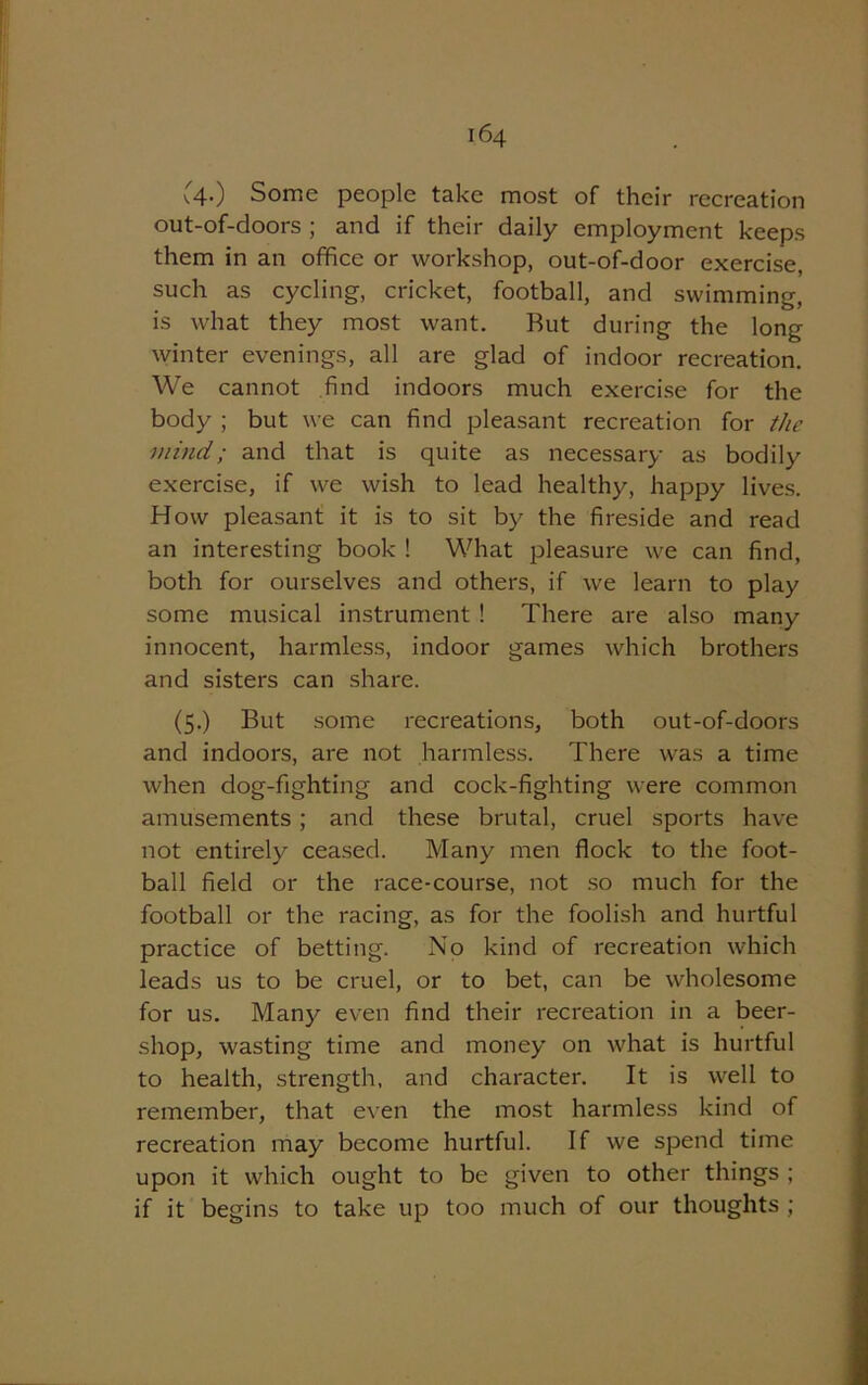 v4-) Some people take most of their recreation out-of-doors ; and if their daily employment keeps them in an office or workshop, out-of-door exercise, such as cycling, cricket, football, and swimming, is what they most want. But during the long winter evenings, all are glad of indoor recreation. We cannot find indoors much exercise for the body ; but we can find pleasant recreation for the mind; and that is quite as necessary as bodily exercise, if we wish to lead healthy, happy lives. How pleasant it is to sit by the fireside and read an interesting book ! What pleasure we can find, both for ourselves and others, if we learn to play some musical instrument ! There are also many innocent, harmless, indoor games which brothers and sisters can share. (5.) But some recreations, both out-of-doors and indoors, are not harmless. There was a time when dog-fighting and cock-fighting were common amusements ; and these brutal, cruel sports have not entirely ceased. Many men flock to the foot- ball field or the race-course, not so much for the football or the racing, as for the foolish and hurtful practice of betting. No kind of recreation which leads us to be cruel, or to bet, can be wholesome for us. Many even find their recreation in a beer- shop, wasting time and money on what is hurtful to health, strength, and character. It is well to remember, that even the most harmless kind of recreation may become hurtful. If we spend time upon it which ought to be given to other things ; if it begins to take up too much of our thoughts ;