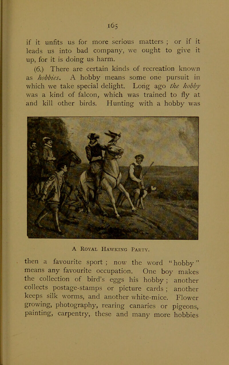 i6s if it unfits us for more serious matters ; or if it leads us into bad company, we ought to give it up, for it is doing us harm. (6.) There are certain kinds of recreation known as hobbies. A hobby means some one pursuit in which we take special delight. Long ago the hobby was a kind of falcon, which was trained to fly at and kill other birds. Hunting with a hobby was A Royal Hawking Party. then a favourite sport ; now the word “ hobby ” means any favourite occupation. One boy makes the collection of bird’s eggs his hobby ; another collects postage-stamps or picture cards ; another keeps silk worms, and another white-mice. Flower growing, photography, rearing canaries or pigeons, painting, carpentry, these and many more hobbies