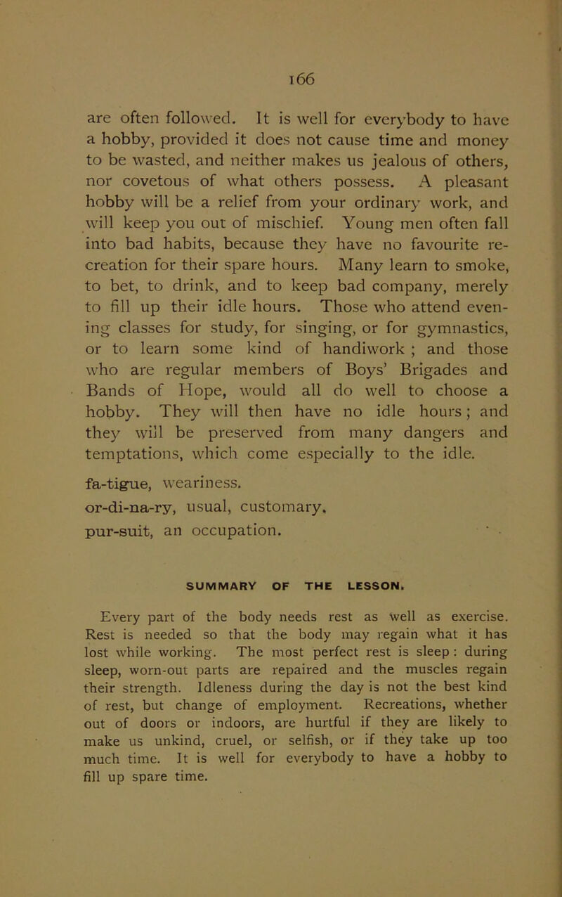 are often followed. It is well for everybody to have a hobby, provided it does not cause time and money to be wasted, and neither makes us jealous of others, nor covetous of what others possess. A pleasant hobby will be a relief from your ordinary work, and will keep you out of mischief. Young men often fall into bad habits, because they have no favourite re- creation for their spare hours. Many learn to smoke, to bet, to drink, and to keep bad company, merely to fill up their idle hours. Those who attend even- ing classes for study, for singing, or for gymnastics, or to learn some kind of handiwork ; and those who are regular members of Boys’ Brigades and Bands of Hope, would all do well to choose a hobby. They will then have no idle hours; and they will be preserved from many dangers and temptations, which come especially to the idle. fa-tigne, weariness, or-di-na-ry, usual, customary, pur-suit, an occupation. SUMMARY OF THE LESSON. Every part of the body needs rest as well as exercise. Rest is needed so that the body may regain what it has lost while working. The most perfect rest is sleep : during sleep, worn-out parts are repaired and the muscles regain their strength. Idleness during the day is not the best kind of rest, but change of employment. Recreations, whether out of doors or indoors, are hurtful if they are likely to make us unkind, cruel, or selfish, or if they take up too much time. It is well for everybody to have a hobby to fill up spare time.