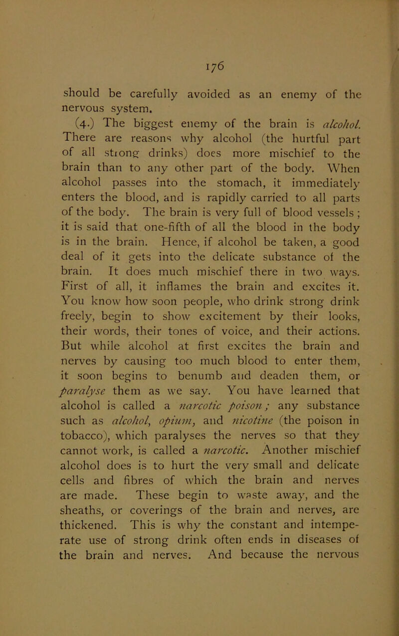 should be carefully avoided as an enemy of the nervous system. (4.) The biggest enemy of the brain is alcohol. There are reasons why alcohol (the hurtful part of all stiong drinks) does more mischief to the brain than to any other part of the body. When alcohol passes into the stomach, it immediately enters the blood, and is rapidly carried to all parts of the body. The brain is very full of blood vessels ; it is said that one-fifth of all the blood in the body is in the brain. Hence, if alcohol be taken, a good deal of it gets into the delicate substance ol the brain. It does much mischief there in two ways. First of all, it inflames the brain and excites it. You know how soon people, who drink strong drink freely, begin to show excitement by their looks, their words, their tones of voice, and their actions. But while alcohol at first excites the brain and nerves by causing too much blood to enter them, it soon begins to benumb and deaden them, or paralyse them as we say. You have learned that alcohol is called a narcotic poison; any substance such as alcohol, opium, and nicotine (the poison in tobacco), which paralyses the nerves so that they cannot work, is called a narcotic. Another mischief alcohol does is to hurt the very small and delicate cells and fibres of which the brain and nerves are made. These begin to waste away, and the sheaths, or coverings of the brain and nerves, are thickened. This is why the constant and intempe- rate use of strong drink often ends in diseases of the brain and nerves. And because the nervous