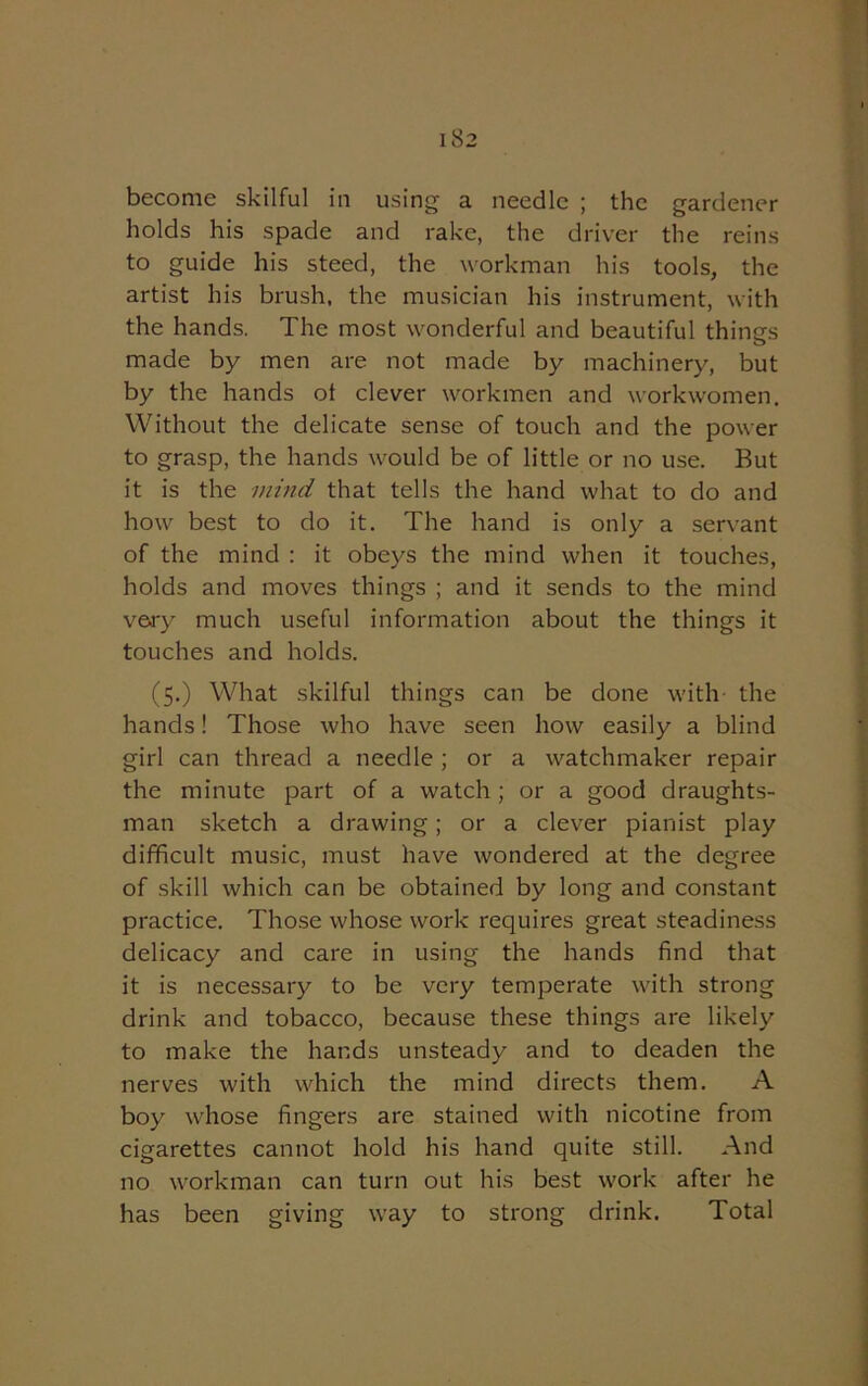 become skilful in using a needle ; the gardener holds his spade and rake, the driver the reins to guide his steed, the workman his tools, the artist his brush, the musician his instrument, with the hands. The most wonderful and beautiful things made by men are not made by machinery, but by the hands ot clever workmen and workwomen. Without the delicate sense of touch and the power to grasp, the hands would be of little or no use. But it is the mind that tells the hand what to do and how best to do it. The hand is only a servant of the mind : it obeys the mind when it touches, holds and moves things ; and it sends to the mind very much useful information about the things it touches and holds. (5.) What skilful things can be done with the hands! Those who have seen how easily a blind girl can thread a needle; or a watchmaker repair the minute part of a watch ; or a good draughts- man sketch a drawing; or a clever pianist play difficult music, must have wondered at the degree of skill which can be obtained by long and constant practice. Those whose work requires great steadiness delicacy and care in using the hands find that it is necessary to be very temperate with strong drink and tobacco, because these things are likely to make the hands unsteady and to deaden the nerves with which the mind directs them. A boy whose fingers are stained with nicotine from cigarettes cannot hold his hand quite still. And no workman can turn out his best work after he has been giving way to strong drink. Total
