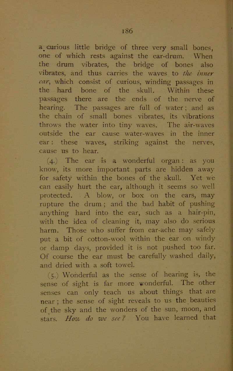 a. curious little bridge of three very small bones, one of which rests against the ear-drum. When the drum vibrates, the bridge of bones also vibrates, and thus carries the waves to the inner oar, which consist of curious, winding passages in the hard bone of the skull. Within these passages there are the ends of the nerve of hearing. The passages are full of water; and as the chain of small bones vibrates, its vibrations throws the water into tiny waves. The air-waves outside the ear cause water-waves in the inner ear: these waves, striking against the nerves, cause us to hear. (4.) The ear is a wonderful organ : as you know, its more important parts are hidden away for safety within the bones of the skull. Yet we can easily hurt the ear, although it seems so well protected. A blow, or box on the ears, may rupture the drum ; and the bad habit of pushing anything hard into the ear, such as a hair-pin, with the idea of cleaning it, may also do serious harm. Those who suffer from ear-ache may safely put a bit of cotton-wool within the ear on windy or damp days, provided it is not pushed too far. Of course the ear must be carefully washed daily, and dried with a soft towel. (5.) Wonderful as the sense of hearing is, the sense of sight is far more wonderful. The other senses can only teach us about things that are near ; the sense of sight reveals to us the beauties of the sky and the wonders of the sun, moon, and stars. Hoit do we see? You have learned that