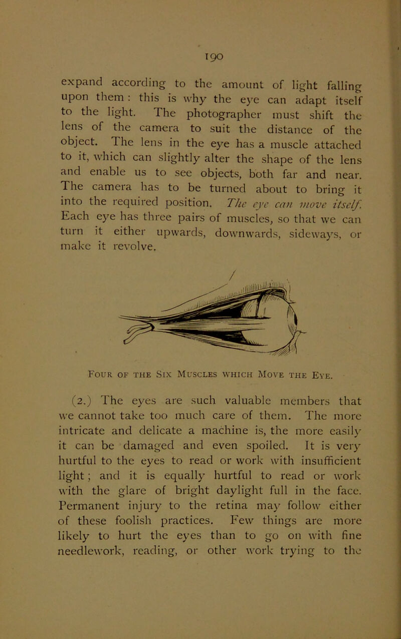 expand according to the amount of light falling upon them : this is why the eye can adapt itself to the light. The photographer must shift the lens of the camera to suit the distance of the object. The lens in the eye has a muscle attached to it, which can slightly alter the shape of the lens and enable us to see objects, both far and near. The camera has to be turned about to bring it into the required position. The eye can move itself. Each eye has three pairs of muscles, so that we can turn it either upwards, downwards, sideways, or make it revolve. / Four of the Six Muscles which Move the Eye. (2.) The eyes are such valuable members that we cannot take too much care of them. The more intricate and delicate a machine is, the more easily it can be damaged and even spoiled. It is very hurtful to the eyes to read or work with insufficient light; and it is equally hurtful to read or work with the glare of bright daylight full in the face. Permanent injury to the retina may follow either of these foolish practices. Few things are more likely to hurt the eyes than to go on with fine needlework, reading, or other work trying to the