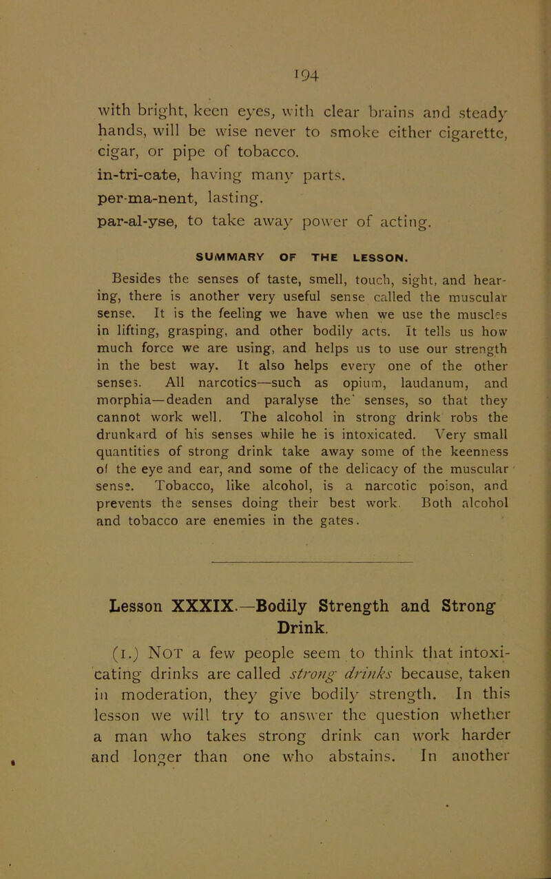 with bright, keen eyes, with clear brains and steady hands, will be wise never to smoke either cigarette, cigar, or pipe of tobacco, in-tri-cate, having many parts, per-ma-nent, lasting. par-al-yse, to take away power of acting. SUMMARY OF THE LESSON. Besides the senses of taste, smell, touch, sight, and hear- ing, there is another very useful sense called the muscular sense. It is the feeling we have when we use the muscles in lifting, grasping, and other bodily acts. It tells us how much force we are using, and helps us to use our strength in the best way. It also helps every one of the other senses. All narcotics—such as opium, laudanum, and morphia—deaden and paralyse the' senses, so that they cannot work well. The alcohol in strong drink robs the drunkard of his senses while he is intoxicated. Very small quantities of strong drink take away some of the keenness ol the eye and ear, and some of the delicacy of the muscular sens?. Tobacco, like alcohol, is a narcotic poison, and prevents the senses doing their best work. Both alcohol and tobacco are enemies in the gates. Lesson XXXIX — Bodily Strength and Strong Drink. (i.) Not a few people seem to think that intoxi- cating drinks are called strong drinks because, taken in moderation, they give bodily strength. In this lesson we will try to answer the question whether a man who takes strong drink can work harder and longer than one who abstains. In another