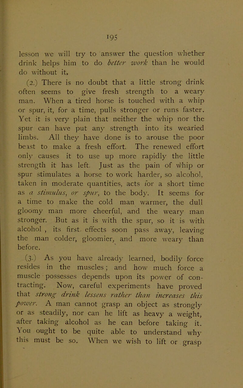 lesson we will try to answer the question whether drink helps him to do better ivork than he would do without it. (2.) There is no doubt that a little strong drink often seems to give fresh strength to a weary man. When a tired horse is touched with a whip or spur, it, for a time, pulls stronger or runs faster. Yet it is very plain that neither the whip nor the spur can have put any strength into its wearied limbs. All they have done is to arouse the poor beast to make a fresh effort. The renewed effort only causes it to use up more rapidly the little strength it has left. Just as the pain of whip or spur stimulates a horse to work harder, so alcohol, taken in moderate quantities, acts for a short time as a stimulus, or spur, to the body. It seems for a time to make the cold man warmer, the dull gloomy man more cheerful, and the weary man stronger. But as it is with the spur, so it is with alcohol , its first effects soon pass away, leaving the man colder, gloomier, and more weary than before. (3.) As you have already learned, bodily force resides in the muscles; and how much force a muscle possesses depends upon its power of con- tracting. Now, careful experiments have proved that strong drink lessens rather than increases this poiver. A man cannot grasp an object as strongly or as steadily, nor can he lift as heavy a weight, after taking alcohol as he can before taking it. ^ ou ought to be quite able to understand why this must be so. When we wish to lift or grasp