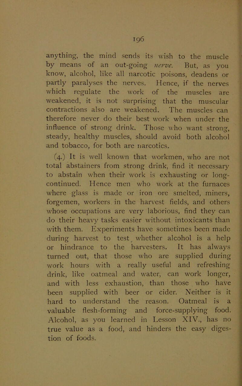 anything, the mind sends its wish to the muscle by means of an out-going nerve. But, as you know, alcohol, like all narcotic poisons, deadens or partly paralyses the nerves. Hence, if the nerves which regulate the work of the muscles are weakened, it is not surprising that the muscular contractions also are weakened. The muscles can therefore never do their best work when under the influence of strong drink. Those who want strong, steady, healthy muscles, should avoid both alcohol and tobacco, for both are narcotics. (4.) It is well known that workmen, who are not total abstainers from strong drink, find it necessary to abstain when their work is exhausting or long- continued. Hence men who work at the furnaces where glass is made or iron ore smelted, miners, forgemen, workers in the harvest fields, and others whose occupations are very laborious, find they can do their heavy tasks easier without intoxicants than with them. Experiments have sometimes been made during harvest to test whether alcohol is a help or hindrance to the harvesters. It has always turned out, that those who are supplied during work hours with a really useful and refreshing drink, like oatmeal and water, can work longer, and with less exhaustion, than those who have been supplied with beer or cider. Neither is it hard to understand the reason. Oatmeal is a valuable flesh-forming and force-supplying food. Alcohol, as you learned in Lesson XIV., has no true value as a food, and hinders the easy diges- tion of foods.