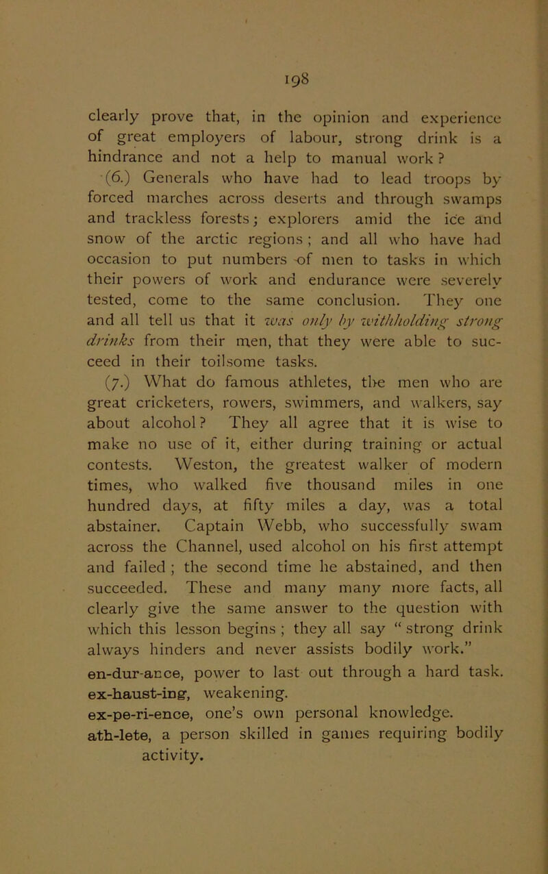 clearly prove that, in the opinion and experience of great employers of labour, strong drink is a hindrance and not a help to manual work ? (6.) Generals who have had to lead troops by- forced marches across deserts and through swamps and trackless forests; explorers amid the ice and snow of the arctic regions ; and all who have had occasion to put numbers of men to tasks in which their powers of work and endurance were severely tested, come to the same conclusion. They' one and all tell us that it was only by withholding strong drinks from their men, that they were able to suc- ceed in their toilsome tasks. (7.) What do famous athletes, the men who are great cricketers, rowers, swimmers, and walkers, say about alcohol ? They all agree that it is wise to make no use of it, either during training or actual contests. Weston, the greatest walker of modern times, who walked five thousand miles in one hundred days, at fifty miles a day, was a total abstainer. Captain Webb, who successfully' swam across the Channel, used alcohol on his first attempt and failed ; the second time he abstained, and then succeeded. These and many many more facts, all clearly give the same answer to the question with which this lesson begins; they all say “strong drink always hinders and never assists bodily work.” en-dur-ance, power to last out through a hard task, ex-haust-ing-, weakening. ex-pe-ri-ence, one’s own personal knowledge, ath-lete, a person skilled in games requiring bodily activity.