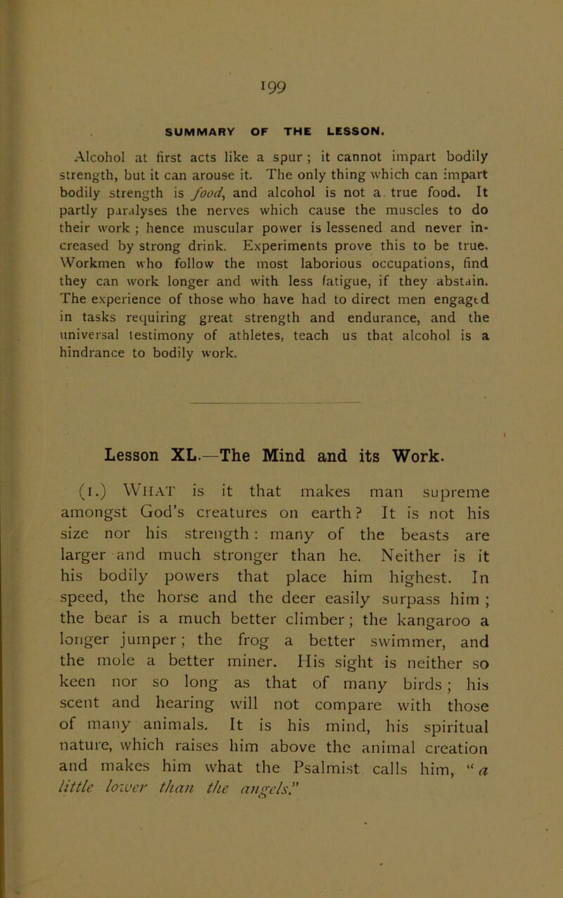 SUMMARY OF THE LESSON. Alcohol at first acts like a spur ; it cannot impart bodily strength, but it can arouse it. The only thing which can impart bodily strength is food, and alcohol is not a true food. It partly paralyses the nerves which cause the muscles to do their work ; hence muscular power is lessened and never in* creased by strong drink. Experiments prove this to be true. Workmen who follow the most laborious occupations, find they can work longer and with less fatigue, if they abstain. The experience of those who have had to direct men engagtd in tasks requiring great strength and endurance, and the universal testimony of athletes, teach us that alcohol is a hindrance to bodily work. Lesson XL.—The Mind and its Work. (i.) What is it that makes man supreme amongst God’s creatures on earth ? It is not his size nor his strength : many of the beasts are larger and much stronger than he. Neither is it his bodily powers that place him highest. In speed, the horse and the deer easily surpass him ; the bear is a much better climber; the kangaroo a longer jumper; the frog a better swimmer, and the mole a better miner. His sight is neither so keen nor so long as that of many birds; his scent and hearing will not compare with those of many animals. It is his mind, his spiritual nature, which raises him above the animal creation and makes him what the Psalmist calls him, “ a little lower than the ausrels.” o